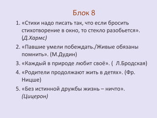 1. «Стихи надо писать так, что если бросить 
стихотворение в окно, то стекло разобьется». 
(Д.Хармс) 
2. «Павшие умели побеждать./Живые обязаны 
помнить». (М.Дудин) 
3. «Каждый в природе любит своё». ( Л.Бродская) 
4. «Родители продолжают жить в детях». (Фр. 
Ницше) 
5. «Без истинной дружбы жизнь – ничто». 
(Цицерон) 
 
