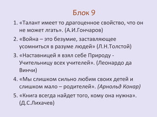 1. «Талант имеет то драгоценное свойство, что он 
не может лгать». (А.И.Гончаров) 
2. «Война – это безумие, заставляющее 
усомниться в разуме людей» (Л.Н.Толстой) 
3. «Наставницей я взял себе Природу - 
Учительницу всех учителей». (Леонардо да 
Винчи) 
4. «Мы слишком сильно любим своих детей и 
слишком мало – родителей». (Арнольд Конар) 
5. «Книга всегда найдет того, кому она нужна». 
(Д.С.Лихачев) 
 