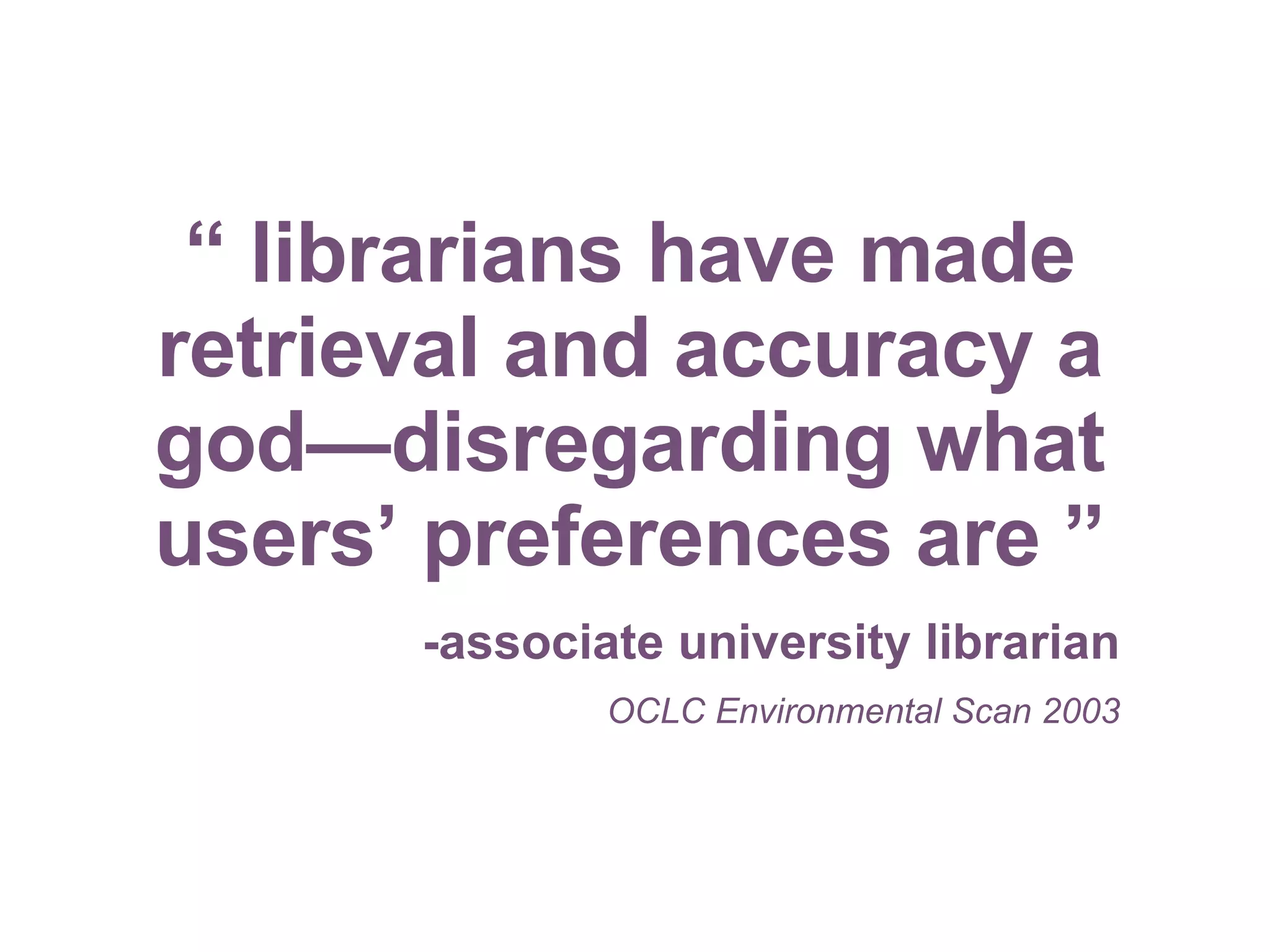 “  librarians have made retrieval and accuracy a god—disregarding what users’ preferences are ” -associate university librarian OCLC Environmental Scan 2003 