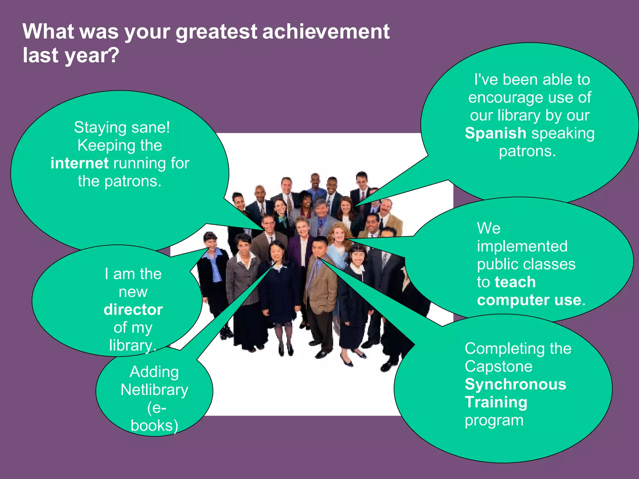 What was your greatest achievement last year? Adding Netlibrary (e-books) Staying sane! Keeping the  internet  running for the patrons. I've been able to encourage use of our library by our  Spanish  speaking patrons.  We implemented public classes to  teach computer use .  I am the new  director  of my library. Completing the Capstone  Synchronous Training  program 