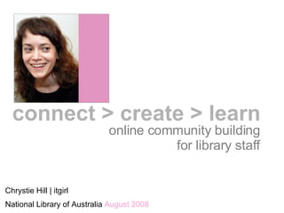 online community building for library staff Chrystie Hill | itgirl National Library of Australia  August 2008 connect > create > learn 