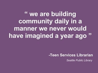 “  we are building community daily in a manner we never would have imagined a year ago ” -Teen Services Librarian Seattle Public Library  