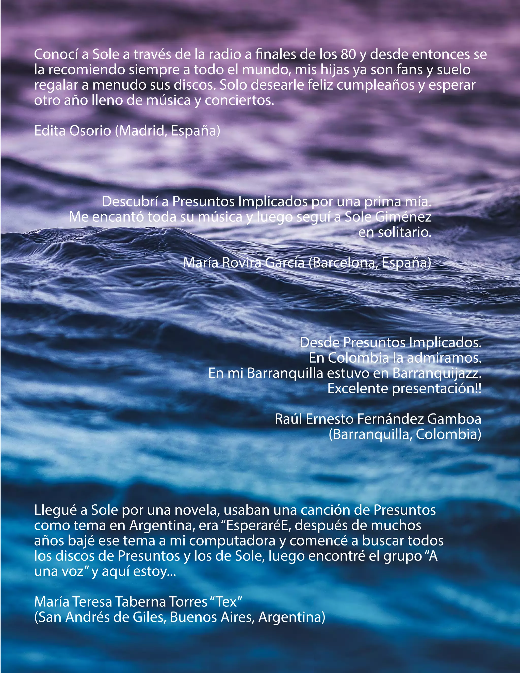 Conocí a Sole a través de la radio a finales de los 80 y desde entonces se
la recomiendo siempre a todo el mundo, mis hijas ya son fans y suelo
regalar a menudo sus discos. Solo desearle feliz cumpleaños y esperar
otro año lleno de música y conciertos.
Edita Osorio (Madrid, España)
Llegué a Sole por una novela, usaban una canción de Presuntos
como tema en Argentina, era“EsperaréE, después de muchos
años bajé ese tema a mi computadora y comencé a buscar todos
los discos de Presuntos y los de Sole, luego encontré el grupo“A
una voz”y aquí estoy...
María Teresa Taberna Torres“Tex”
(San Andrés de Giles, Buenos Aires, Argentina)
Descubrí a Presuntos Implicados por una prima mía.
Me encantó toda su música y luego seguí a Sole Giménez
en solitario.
María Rovira García (Barcelona, España)
Desde Presuntos Implicados.
En Colombia la admiramos.
En mi Barranquilla estuvo en Barranquijazz.
Excelente presentación!!
Raúl Ernesto Fernández Gamboa
(Barranquilla, Colombia)
 