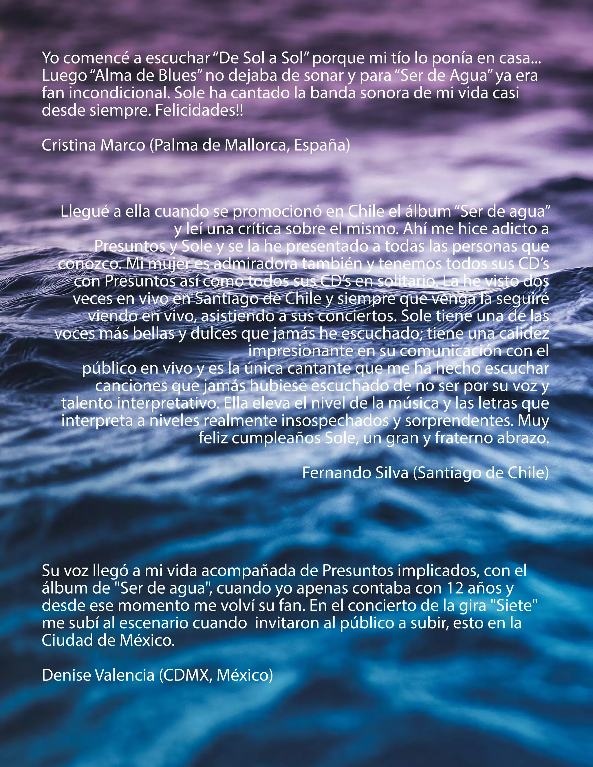 Yo comencé a escuchar“De Sol a Sol”porque mi tío lo ponía en casa...
Luego“Alma de Blues”no dejaba de sonar y para“Ser de Agua”ya era
fan incondicional. Sole ha cantado la banda sonora de mi vida casi
desde siempre. Felicidades!!
Cristina Marco (Palma de Mallorca, España)
Su voz llegó a mi vida acompañada de Presuntos implicados, con el
álbum de "Ser de agua", cuando yo apenas contaba con 12 años y
desde ese momento me volví su fan. En el concierto de la gira "Siete"
me subí al escenario cuando invitaron al público a subir, esto en la
Ciudad de México.
Denise Valencia (CDMX, México)
Llegué a ella cuando se promocionó en Chile el álbum“Ser de agua”
y leí una crítica sobre el mismo. Ahí me hice adicto a
Presuntos y Sole y se la he presentado a todas las personas que
conozco. Mi mujer es admiradora también y tenemos todos sus CD’s
con Presuntos así como todos sus CD’s en solitario. La he visto dos
veces en vivo en Santiago de Chile y siempre que venga la seguiré
viendo en vivo, asistiendo a sus conciertos. Sole tiene una de las
voces más bellas y dulces que jamás he escuchado; tiene una calidez
impresionante en su comunicación con el
público en vivo y es la única cantante que me ha hecho escuchar
canciones que jamás hubiese escuchado de no ser por su voz y
talento interpretativo. Ella eleva el nivel de la música y las letras que
interpreta a niveles realmente insospechados y sorprendentes. Muy
feliz cumpleaños Sole, un gran y fraterno abrazo.
Fernando Silva (Santiago de Chile)
 