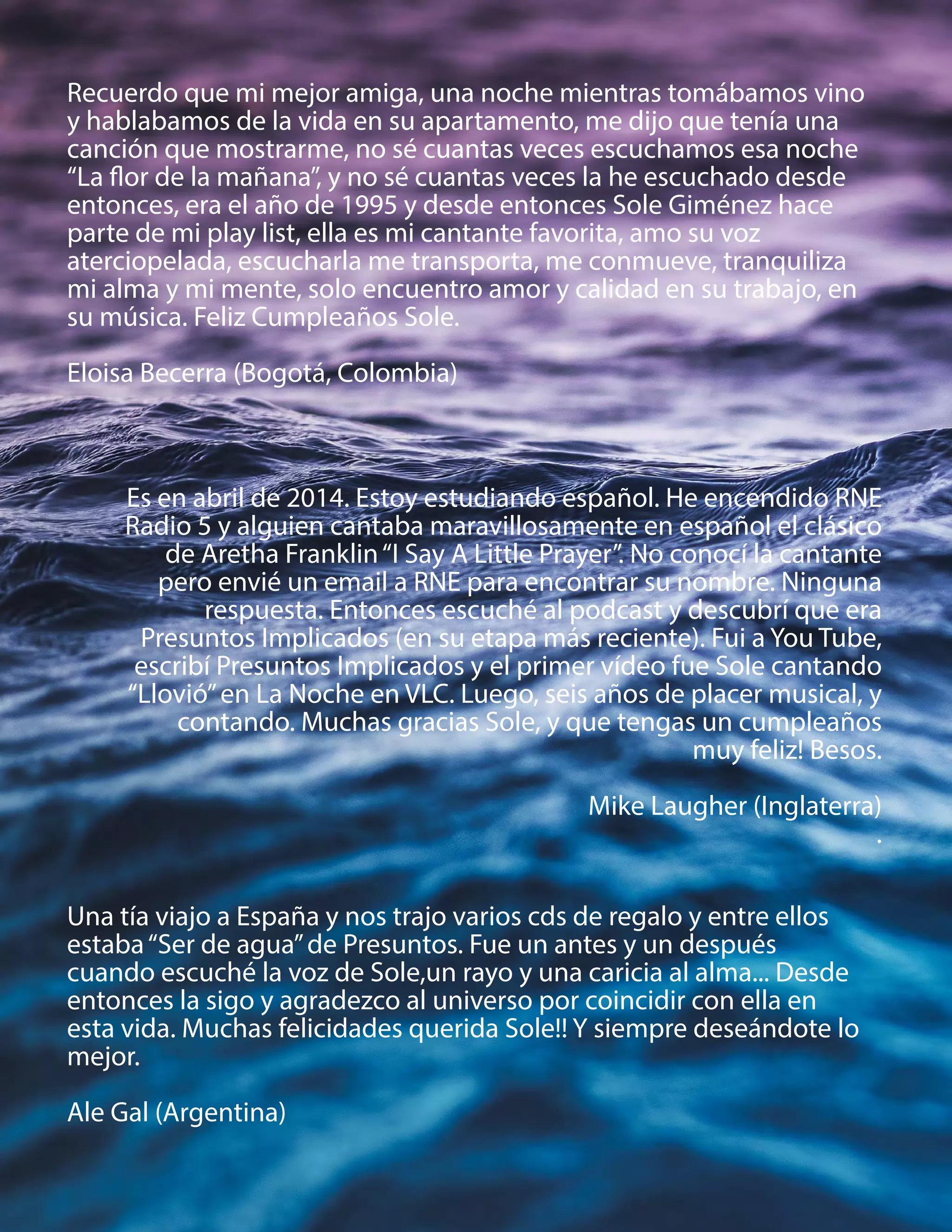 Recuerdo que mi mejor amiga, una noche mientras tomábamos vino
y hablabamos de la vida en su apartamento, me dijo que tenía una
canción que mostrarme, no sé cuantas veces escuchamos esa noche
“La flor de la mañana”, y no sé cuantas veces la he escuchado desde
entonces, era el año de 1995 y desde entonces Sole Giménez hace
parte de mi play list, ella es mi cantante favorita, amo su voz
aterciopelada, escucharla me transporta, me conmueve, tranquiliza
mi alma y mi mente, solo encuentro amor y calidad en su trabajo, en
su música. Feliz Cumpleaños Sole.
Eloisa Becerra (Bogotá, Colombia)
Una tía viajo a España y nos trajo varios cds de regalo y entre ellos
estaba“Ser de agua”de Presuntos. Fue un antes y un después
cuando escuché la voz de Sole,un rayo y una caricia al alma... Desde
entonces la sigo y agradezco al universo por coincidir con ella en
esta vida. Muchas felicidades querida Sole!! Y siempre deseándote lo
mejor.
Ale Gal (Argentina)
Es en abril de 2014. Estoy estudiando español. He encendido RNE
Radio 5 y alguien cantaba maravillosamente en español el clásico
de Aretha Franklin“I Say A Little Prayer”. No conocí la cantante
pero envié un email a RNE para encontrar su nombre. Ninguna
respuesta. Entonces escuché al podcast y descubrí que era
Presuntos Implicados (en su etapa más reciente). Fui a You Tube,
escribí Presuntos Implicados y el primer vídeo fue Sole cantando
“Llovió”en La Noche en VLC. Luego, seis años de placer musical, y
contando. Muchas gracias Sole, y que tengas un cumpleaños
muy feliz! Besos.
Mike Laugher (Inglaterra)
.
 