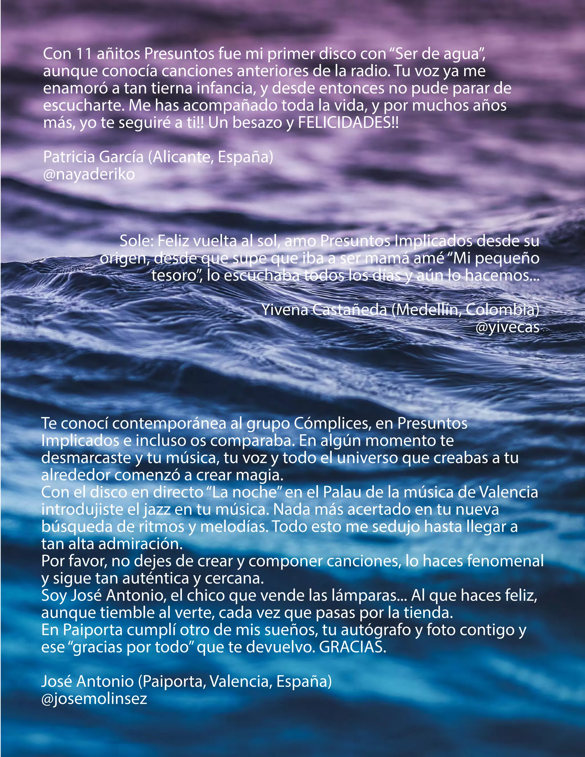 Te conocí contemporánea al grupo Cómplices, en Presuntos
Implicados e incluso os comparaba. En algún momento te
desmarcaste y tu música, tu voz y todo el universo que creabas a tu
alrededor comenzó a crear magia.
Con el disco en directo“La noche”en el Palau de la música de Valencia
introdujiste el jazz en tu música. Nada más acertado en tu nueva
búsqueda de ritmos y melodías. Todo esto me sedujo hasta llegar a
tan alta admiración.
Por favor, no dejes de crear y componer canciones, lo haces fenomenal
y sigue tan auténtica y cercana.
Soy José Antonio, el chico que vende las lámparas... Al que haces feliz,
aunque tiemble al verte, cada vez que pasas por la tienda.
En Paiporta cumplí otro de mis sueños, tu autógrafo y foto contigo y
ese“gracias por todo”que te devuelvo. GRACIAS.
José Antonio (Paiporta, Valencia, España)
@josemolinsez
Con 11 añitos Presuntos fue mi primer disco con“Ser de agua”,
aunque conocía canciones anteriores de la radio. Tu voz ya me
enamoró a tan tierna infancia, y desde entonces no pude parar de
escucharte. Me has acompañado toda la vida, y por muchos años
más, yo te seguiré a ti!! Un besazo y FELICIDADES!!
Patricia García (Alicante, España)
@nayaderiko
Sole: Feliz vuelta al sol, amo Presuntos Implicados desde su
origen, desde que supe que iba a ser mamá amé“Mi pequeño
tesoro”, lo escuchaba todos los días y aún lo hacemos...
Yivena Castañeda (Medellín, Colombia)
@yivecas
 