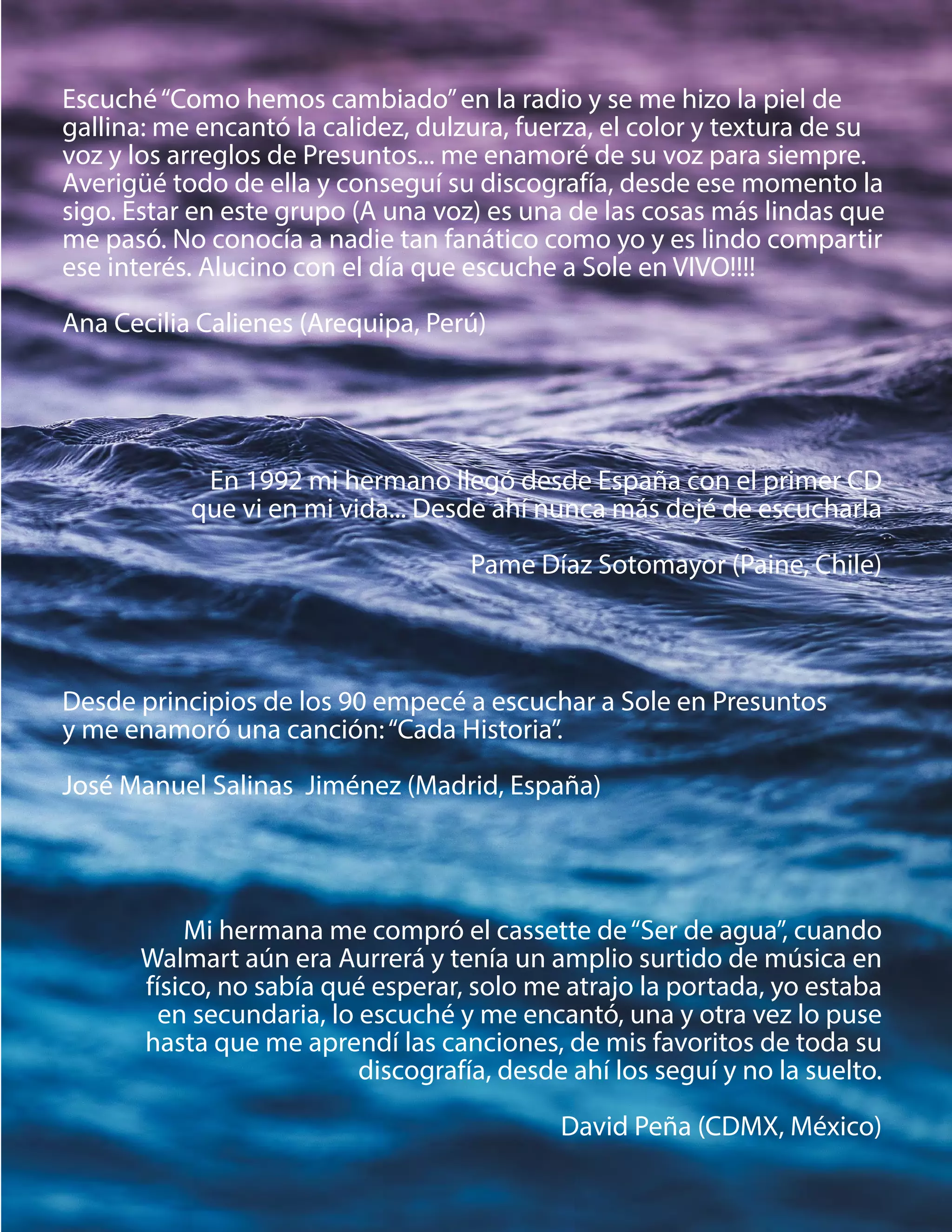 Escuché“Como hemos cambiado”en la radio y se me hizo la piel de
gallina: me encantó la calidez, dulzura, fuerza, el color y textura de su
voz y los arreglos de Presuntos... me enamoré de su voz para siempre.
Averigüé todo de ella y conseguí su discografía, desde ese momento la
sigo. Estar en este grupo (A una voz) es una de las cosas más lindas que
me pasó. No conocía a nadie tan fanático como yo y es lindo compartir
ese interés. Alucino con el día que escuche a Sole en VIVO!!!!
Ana Cecilia Calienes (Arequipa, Perú)
Mi hermana me compró el cassette de“Ser de agua”, cuando
Walmart aún era Aurrerá y tenía un amplio surtido de música en
físico, no sabía qué esperar, solo me atrajo la portada, yo estaba
en secundaria, lo escuché y me encantó, una y otra vez lo puse
hasta que me aprendí las canciones, de mis favoritos de toda su
discografía, desde ahí los seguí y no la suelto.
David Peña (CDMX, México)
En 1992 mi hermano llegó desde España con el primer CD
que vi en mi vida... Desde ahí nunca más dejé de escucharla
Pame Díaz Sotomayor (Paine, Chile)
Desde principios de los 90 empecé a escuchar a Sole en Presuntos
y me enamoró una canción:“Cada Historia”.
José Manuel Salinas Jiménez (Madrid, España)
 