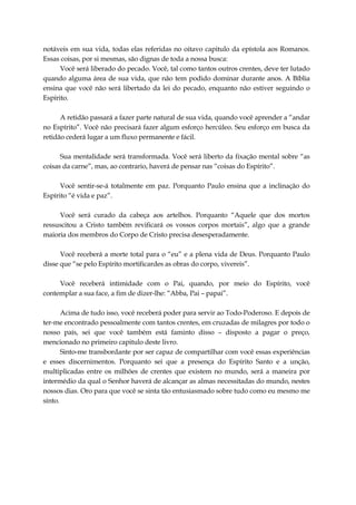 notáveis em sua vida, todas elas referidas no oitavo capitulo da epístola aos Romanos.
Essas coisas, por si mesmas, são dignas de toda a nossa busca:
Você será liberado do pecado. Você, tal como tantos outros crentes, deve ter lutado
quando alguma área de sua vida, que não tem podido dominar durante anos. A Bíblia
ensina que você não será libertado da lei do pecado, enquanto não estiver seguindo o
Espírito.
A retidão passará a fazer parte natural de sua vida, quando você aprender a “andar
no Espírito”. Você não precisará fazer algum esforço hercúleo. Seu esforço em busca da
retidão cederá lugar a um fluxo permanente e fácil.
Sua mentalidade será transformada. Você será liberto da fixação mental sobre “as
coisas da carne”, mas, ao contrario, haverá de pensar nas “coisas do Espírito”.
Você sentir-se-á totalmente em paz. Porquanto Paulo ensina que a inclinação do
Espírito “é vida e paz”.
Você será curado da cabeça aos artelhos. Porquanto “Aquele que dos mortos
ressuscitou a Cristo também revificará os vossos corpos mortais”, algo que a grande
maioria dos membros do Corpo de Cristo precisa desesperadamente.
Você receberá a morte total para o “eu” e a plena vida de Deus. Porquanto Paulo
disse que “se pelo Espírito mortificardes as obras do corpo, vivereis”.
Você receberá intimidade com o Pai, quando, por meio do Espírito, você
contemplar a sua face, a fim de dizer-lhe: “Abba, Pai – papai”.
Acima de tudo isso, você receberá poder para servir ao Todo-Poderoso. E depois de
ter-me encontrado pessoalmente com tantos crentes, em cruzadas de milagres por todo o
nosso país, sei que você também está faminto disso – disposto a pagar o preço,
mencionado no primeiro capitulo deste livro.
Sinto-me transbordante por ser capaz de compartilhar com você essas experiências
e esses discernimentos. Porquanto sei que a presença do Espírito Santo e a unção,
multiplicadas entre os milhões de crentes que existem no mundo, será a maneira por
intermédio da qual o Senhor haverá de alcançar as almas necessitadas do mundo, nestes
nossos dias. Oro para que você se sinta tão entusiasmado sobre tudo como eu mesmo me
sinto.
 