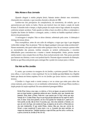 Não Atrase a Sua Jornada
Quando cheguei à minha própria Jericó, Satanás tentou distrair meu ministério,
chamando-me a atenção, o que sucedeu durante a década de 1980.
Lembro-me dos precipícios da complacência, da monotonia, do enfado, que se
apresentavam por todos os lados. Havia um temível risco de tratar a unção de modo
leviano. E durante todo o tempo, a dupla porção da unção estava logo adiante da esquina,
conforme sempre acontece. Tudo quanto eu tinha a fazer era abrir os olhos e contemplar o
Capitão das hostes do Senhor e conseguir, assim, a vitória na batalha espiritual contra o
desvio dos pensamentos.
A mensagem é simples: Não se deixe distrair, sobretudo pela carne. A distração é
inimiga de nossas almas.
Para exemplificar, antes de um culto de milagres, a regra que sigo é que ninguém
venha falar comigo. Peço às pessoas: "Não me digam qualquer coisa que esteja acontecendo".
Nesses momentos, não quero saber nada sobre qualquer coisa. Se eu começar a pensar sobre
as necessidades das pessoas, minhas emoções se sentem embaraçadas, e encontro
dificuldades para concentrar-me e manter a mente desimpedida. Antes, preciso manter
minha mente e meu coração fixos em Deus, fixos exclusivamente nele. Não posso permitir
que Satanás me distraia; e nem você poderá fazê-lo. Durante algum momento de distração,
lembre-se que Deus está pronto para outorgar-lhe o poder de avançar para a vitória.
Daí Até ao Rio Jordão
E, assim, que acontece às margens do rio Jordão, a próxima parada? Deus abre os
seus olhos, e você recebe a visão espiritual. Foi no rio Jordão que João Batista viu o Espírito
Santo que descia em forma corpórea. Foi no rio Jordão que Jesus iniciou o seu ministério
terreno.
O Jordão é o lugar onde o crente começa a ver as coisas que estão para além das
coisas naturais, pois começa a ver as realidades sobrenaturais. Foi ali que Eliseu recebeu a
dupla porção da unção espiritual. Eis uma admirável passagem bíblica:
Então Elias tomou a sua capa, e a dobrou, e feriu as águas, as quais se dividiram
para as duas bandas; e passaram ambos em seco. Sucedeu, pois, que, havendo eles
passado, Elias disse a Eliseu: Pede-me o que queres que te faça, antes que seja
tomado de ti. E disse Eliseu: Peço-te que haja porção dobrada de teu espírito sobre
mim. E disse: Coisa dura pediste. Se me vires quando for tomado de ti, assim se te
fará; porém, se não, não se fará. E sucedeu que, indo eles andando e falando, eis
que um carro de fogo, com cavalos de fogo, os separou um do outro; e Elias subiu ao
céu num redemoinho. O que vendo Eliseu, clamou: Meu pai, meu pai, carros de
Israel, e seus cavaleiros! E nunca mais o viu; e, travando dos seus vestidos, os
rasgou em duas partes. Também levantou a capa de Elias, que lhe caíra; e voltou-se,
e parou à borda do Jordão (2 Rs 2.8-13).
 