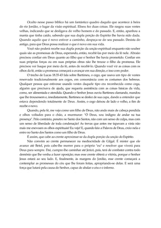 Oculto nesse passo bíblico há um fantástico quadro daquilo que acontece à beira
do rio Jordão, o lugar da visão espiritual. Eliseu fez duas coisas. Ele rasgou suas vestes
velhas, indicando que se desligava do velho homem e do passado. E, então, apanhou a
manta que tinha caído, sabendo que sua dupla porção do Espírito lhe havia sido dada.
Quando aquilo que é novo estiver a caminho, despeça-se do seu passado. Desista do
antigo, para que Deus possa realizar o que é novo em sua vida.
Você não poderá recebe sua dupla porção da unção espiritual enquanto não souber
quais são as promessas de Deus, esperando, então, recebê-las por meio da fé nele. Abraão
precisou confiar em Deus quanto ao filho que o Senhor lhe havia prometido. Confiar em
suas próprias forças ou em suas próprias obras não lhe trouxe o filho da promessa. Ele
precisou ver Isaque por meio da fé, antes de recebê-lo. Quando você vir as coisas com os
olhos da fé, então a promessa começará a avançar em sua direção, e isso com poder.
O trecho de Lucas 18.35-43 fala sobre Bartimeu, o cego, que usava um tipo de vestes
reservado tradicionalmente aos cegos, em consonância com os costumes dos hebreus.
Qualquer pessoa que estivesse usando vestes daquele tipo era reconhecida como cega,
alguém que precisava de ajuda, que requeria assistência com as coisas básicas da vida,
como, ser alimentada e atendida. Quando o Senhor Jesus ouviu Bartimeu clamando, mandou
que lho trouxessem e, imediatamente, Bartimeu se desfez de sua capa, dando a entender que
estava dependendo totalmente de Deus. Assim, o cego deixou de lado o velho, a fim de
recebe o novo.
Quando, pela fé, me vejo como um filho de Deus, não ando mais de cabeça pendida
e olhos voltados para o chão, a murmurar: "Ó Deus, sou indigno de andar na tua
presença". Pelo contrário, penetro no Santo dos Santos, não com um senso de culpa, mas com
um senso de liberdade de toda condenação! As trevas que antes me tapavam a vista não
mais me enevoam os olhos espirituais! Eu vejo! E, quando leio a Palavra de Deus, creio nela e
entro no Santo dos Santos como um filho de Deus.
É assim, que cabe ao crente aproximar-se da dupla porção da unção do Espírito.
Não convém ao crente permanecer na mediocridade de Gilgal. É mister que ele
avance até Betel, pois cabe-lhe morrer para o próprio "eu" e resolver que viverá para
Deus para sempre. Daí, cumpre-lhe caminhar até Jericó, pois, terá de combater contra todo
demônio que lhe venha a fazer oposição; mas esse crente obterá a vitória, porque o Senhor
Jesus estará ao seu lado. E, finalmente, às margens do Jordão, esse crente começará a
contemplar as promessas do céu que lhe foram feitas, apropriando-se delas. E será uma
força que lutará pela causa do Senhor, capaz de abalar o céu e o inferno.
 