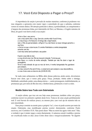 17. Você Está Disposto a Pagar o Preço?
A importância da unção é provada de muitas maneiras, conforme já pudemos ver;
mas ninguém a apresenta com maior vigor e autoridade do que o salmista, conforme
vemos no extrato abaixo. Dê atenção particular à altura, à profundidade, ao comprimento e
à largura das promessas feitas, por intermédio de Davi, ao Messias, o Ungido máximo de
Deus, de quem você deriva toda a sua unção:
Achei a Davi, meu servo;
com o meu santo óleo o ungi. Com ele a minha mão ficará firme,
e o meu braço o fortalecerá. O inimigo não o importunará,
nem o filho da perversidade o afligirá. E eu derribarei os seus inimigos perante a
sua face,
e ferirei os que o aborrecem. E a minha fidelidade e a minha benignidade
estarão com ele;
e em meu nome será exaltado o seu poder.
E porei a sua mão no mar,
e a sua direita nos rios. Ele me invocará, dizendo: Tu és meu pai,
meu Deus, e a rocha da minha salvação. Também por isso lhe darei o lugar de
primogênito;
fá-lo-ei mais elevado do que os reis da terra. A minha benignidade lhe guardarei
para sempre,
e o meu concerto lhe será firme, e conservarei para sempre a sua descendência,
e o seu trono como os dias do céu (Sl 89.20-29).
Se nada mais achássemos na Bíblia além dessas palavras, ainda assim, deveríamos
buscar esse dom, que é nosso pela graça. Força, proteção, vitória sobre o inimigo,
fidelidade, autoridade, poder, uma aliança eterna — assim prosseguem, indefinidamente, as
promessas que, por meio do Rei dos reis, o Senhor Jesus, pertencem a você e a mim.
Medite Sobre Isso Tudo com Sobriedade
A unção celeste, que traz em seu bojo essas promessas, também cobra um preço,
conforme escrevi no primeiro capítulo deste livro. Trata-se de uma unção perfeitamente
real. E você haverá de realizar pouco, ou mesmo pior, caso você aja de maneira tola ou
sem sinceridade.
Esse preço consiste na morte para o próprio "eu", e isso só pode ocorrer por meio da
oração. Outrossim, essa mortificação precisa ocorrer diariamente, conforme Paulo
escreveu, em l Coríntios 15.31. Não posso dizer: "Mas eu morri faz agora vinte anos". Não,
a verdade é que é mister negar a carne diariamente. A natureza carnal é maldita e precisa
ser crucificada todos os dias. Jesus Cristo disse clara e inequivocadamente: "Se alguém
 