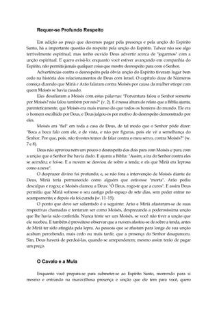 Requer-se Profundo Respeito
Em adição ao preço que devemos pagar pela presença e pela unção do Espírito
Santo, há a importante questão do respeito pela unção do Espírito. Talvez não soe algo
terrivelmente espiritual, mas tenho ouvido Deus advertir acerca de "jogarmos" com a
unção espiritual. E quero avisá-lo: enquanto você estiver avançando em companhia do
Espírito, não permita jamais qualquer coisa que mostre desrespeito para com o Senhor.
Advertências contra o desrespeito pela óbvia unção do Espírito tiveram lugar bem
cedo na história dos relacionamentos de Deus com Israel. O capítulo doze de Números
começa dizendo que Miriã e Arão falaram contra Moisés por causa da mulher etíope com
quem Moisés se havia casado.
Eles desafiaram a Moisés com estas palavras: "Porventura falou o Senhor somente
por Moisés? não falou também por nós?" (v. 2). E é nessa altura do relato que a Bíblia ajunta,
parenteticamente, que Moisés era mais manso do que todos os homens do mundo. Ele era
o homem escolhido por Deus, e Deus julgou-os por motivo do desrespeito demonstrado por
eles.
Moisés era "fiel" em toda a casa de Deus, de tal modo que o Senhor pôde dizer:
"Boca a boca falo com ele, e de vista, e não por figuras, pois ele vê a semelhança do
Senhor. Por que, pois, não tivestes temor de falar contra o meu servo, contra Moisés?" (w.
7 e 8).
Deus não aprovou nem um pouco o desrespeito dos dois para com Moisés e para com
a unção que o Senhor lhe havia dado. E ajunta a Bíblia: "Assim, a ira do Senhor contra eles
se acendeu; e foi-se. E a nuvem se desviou de sobre a tenda; e eis que Miriã era leprosa
como a neve".
O desprazer divino foi profundo; e, se não fora a intervenção de Moisés diante de
Deus, Miriã teria permanecido como alguém que estivesse "morta". Arão pediu
desculpas e rogou; e Moisés clamou a Deus: "Ó Deus, rogo-te que a cures". E assim Deus
permitiu que Miriã sofresse o seu castigo pelo espaço de sete dias, sem poder entrar no
acampamento; e depois ela foi curada (w. 11-15).
O ponto que deve ser salientado é o seguinte: Arão e Miriã afastaram-se de suas
respectivas chamadas e tentaram ser como Moisés, desprezando a poderosíssima unção
que lhe havia sido conferida. Nunca tente ser um Moisés, se você não tiver a unção que
ele recebeu. E também é proveitoso observar que a nuvem afastou-se de sobre a tenda, antes
de Miriã ter sido atingida pela lepra. As pessoas que se afastam para longe de sua unção
acabam percebendo, mais cedo ou mais tarde, que a presença do Senhor desapareceu.
Sim, Deus haverá de perdoá-las, quando se arrependerem; mesmo assim terão de pagar
um preço.
O Cavalo e a Mula
Enquanto você prepara-se para submeter-se ao Espírito Santo, morrendo para si
mesmo e entrando na maravilhosa presença e unção que ele tem para você, quero
 