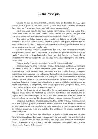 3. No Princípio
Sentado no piso de meu dormitório, naquela noite de dezembro de 1973, fiquei
lutando com as palavras que tinha ouvido poucas horas antes. Palavras misteriosas.
Palavras fortes. Por que será que eu não ouvira antes palavras assim?
Eu deveria estar exausto, pois eram mais de onze horas da noite, e eu estava de pé
desde bem antes da alvorada. Porem, minha mente não parava de percorrer,
precipitadamente, todos os eventos daquele dia que me tinha abalado a vida.
Um amigo me tinha levado a uma reunião, em Pittsburgh, dirigida por uma
evangelista dotada do dom de curas, a quem eu conhecia bem pouco. O nome dela era
Kathryn Kuhlman. Vi, ouvi e experimentei coisas em Pittsburgh que haveria de alterar
para sempre o curso de toda a minha vida.
O Senhor me havia salvado fazia então ens dois anos, e bem recentemente eu tinha
sido posto em contato com o movimento carismatico, por parte de alguns amigos de
escola. Praticamente eu desconhecia tudo sobre a vida cristã dirigida pelo Espírito. Eu me
sentia faminto; estava desesperado. Mas até ali eu havia achado bem pouco para nutrir a
minha alma.
E agora, aquilo. O que a evangelista teria querido dizer naquele dia?
Uma vez mais, pus-me a relembrar a reuniao dirigida por Kuhlman. A mensagem
dela tivera o titulo de “O Poder secreto do Espírito Santo”. Lembro-me da primeira
impressao que colhi daquela dama incomum, em seu vestido branco esvoaçante,
enquanto ela quase dançava pela plataforma, flutuando como se estivesse ligada a algum
poder invisivel. Também me recordei das vibraçoes e dos estremecimentos bastantes
embaraçosos que eu havia experimentado, durante duas horas antes e, então, por mais
uma hora durante a reuniao, para então iniciar a mais arrebatadora adoraçao que eu
julgara ser possivel. E compreendi, acima de qualquer duvida, naquelas horas, que o
Senhor estava presente. A sua presença era inecvoca.
Minha vida de oração, até ali, tinah sido a de um crente comum, serio. No entanto,
naquelas poucas horas, em Pittsburgh, eu não estava mais falando com o Senhor, mas ele
é quem estava falando comigo. Ele estava me mostrando o seu amor; ele estava me
convencendo de sua misericordia e bondade. E que tremenda comunhao foi aquela!
Um pouco mais tarde, olhei para cima, saindo de minha profunda comunhao, para
ver a Srta. Kuhlman que soluçava, o rosto escondido em suas mãos. Ela estava soluçando
de uma maneira terrivel, e não demorou muito para todos se calarem. A musica parou,
os porteiros estacaram, como que gelados. Isso continuou por alguns minutos. Um
silencio de pedra.
E, então, como se fosse um relampago, ela atirou a cabeça para tras, os olhos
flamejando, incendiados! Eu nunca vira nada parecido com aquilo. Seu ser inteiro exibia
ousadia. E, então, como se fosse um dardo, seu longo dedo indicador apontou para
frente. Parecia que ele coriscava de poder. Mas havia mais – sim, poder e emoçao tudo
relampejando daquele dedo ossudo.
 