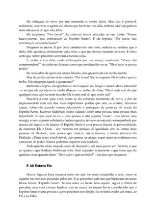 Ela soluçava de novo por um momento e, então, falou. Mas não é possivel,
realmente, descrever a agonia e o drama que havia na voz dela, embora não haja palavra
mais adequada do que esta, falou.
Ela implorou: “Por favor!” As palavras foram esticadas ao seu limite: “Poorrr
faaavvooorrr... não entristeçam ao Espírito Santo”. E ela repetiu: “Por favor, não
entristeçam o Espírito Santo!”
Ninguem se movia. E por certo também não me movi, embora eu sentisse que o
dedo dela apontava diretamente para mim, o que me deixou bastante nervoso. E estou
certo que outros presentes sentiram a mesma coisa.
E, então, a voz dela, ainda embargada por um soluço, continuou: “Voces não
compreendem?” As palavras ficaram como que penduradas no ar. “Ele é tudo o que eu
tenho!”
Eu nem sabia de quem ela estava falando, mas gravei tudo em minha mente.
Mas ela ainda não havia terminado: “Por favor! Não o magoem. Ele é tudo o que eu
tenho. Não magoem aquele a quem amo!”
Momentos depois, ela apontou de novo aquele seu longo e ossudo dedo indicador
– e sei que ele apontava na minha direçao – e, então, ela disse: “Ele é mais real do que
qualquer coisa que ha neste mundo! Ele é mais real do que vocês são!”
Descrevi a cena para você, como se ela estivesse ocorrendo de novo, a fim de
impressioná-lo com um dos mais importantes pontos que nós, os crentes, devemos
captar, sobretudo quando vamos adquirindo a percepçao da presença da unção do
Espírito Santo. Kathryn Kuhlman estava falando sobre uma pessoa, uma pessoa mais
importante do que você ou eu – uma pessoa, e não alguma “coisa”, uma névoa, uma
energia, e nem alguma substancia fantasmagorica, tenue e esvoaçante, acompanhada por
musica de orgaos e de harpas. O Espírito Santo é uma pessoa dotada de personalidade,
de natureza. Ele é Deus – um membro em posiçao de igualdade com as outras duas
pessoas da Deidade, uma pessoa que contem, em si mesma, a inteira natureza da
Deidade, o Deus único e indivisivel, que operou na criaçao e que opera na redençao e na
concessao de poder. Nunca podemos esquecer essa verdade.
Tudo quanto sabia, naquela noite de dezembro, em meu quarto em Toronto, é que
eu queria o que Kathryn Kuhlman tinha. Sem importar exatamente o que fosse que ela
quisesse dizer quando disse: “Ele é tudo o que eu tenho!” – era isso que eu queria.
E Ali Estava Ele
Houve alguma hora naquela noite em que me senti compelido a orar, como se
alguém me estivesse puxando pelos pés. E as primeiras palavras que brotaram em meus
lábios foram “Espírito Santo”. Nunca antes eu havia feito aquilo. Agora é difícil de
perceber, mas você precisa lembrar que eu nunca ao menos havia considerado que o
Espírito Santo é uma pessoa a quem podemos nos dirigir. Eu só tinha orado, até então, ao
Pai e ao Filho.
 
