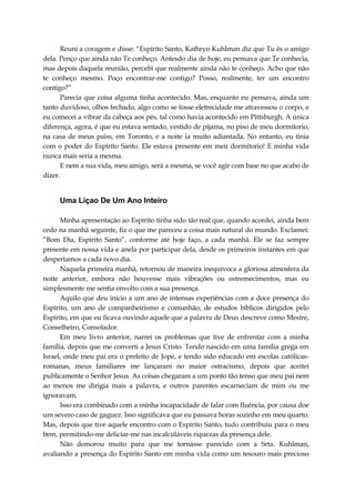 Reuni a coragem e disse: “Espírito Santo, Kathryn Kuhlman diz que Tu és o amigo
dela. Penço que ainda não Te conheço. Antesdo dia de hoje, eu pensava que Te conhecia,
mas depois daquela reunião, percebi que realmente ainda não te conheço. Acho que não
te conheço mesmo. Poço encontrar-me contigo? Posso, realmente, ter um encontro
contigo?”
Parecia que coisa alguma tinha acontecido. Mas, enquanto eu pensava, ainda um
tanto duvidoso, olhos fechado, algo como se fosse eletrecidade me atravessou o corpo, e
eu comecei a vibrar da cabeça aos pés, tal como havia acontecido em Pittsburgh. A única
diferença, agora, é que eu estava sentado, vestido de pijama, no piso de meu dormitorio,
na casa de meus paiss, em Toronto, e a noite ia muito adiantada. No entanto, eu tinia
com o poder do Espírito Santo. Ele estava presente em meu dormitorio! E minha vida
nunca mais seria a mesma.
E nem a sua vida, meu amigo, será a mesma, se você agir com base no que acabo de
dizer.
Uma Liçao De Um Ano Inteiro
Minha apresentação ao Espírito tinha sido tão real que, quando acordei, ainda bem
cedo na manhã seguinte, fiz o que me pareceu a coisa mais natural do mundo. Exclamei:
“Bom Dia, Espírito Santo”, conforme até hoje faço, a cada manhã. Ele se faz sempre
presente em nossa vida e anela por participar dela, desde os primeiros instantes em que
despertamos a cada novo dia.
Naquela primeira manhã, retornou de maneira inequívoca a gloriosa atmosfera da
noite anterior, embora não houvesse mais vibrações ou estremecimentos, mas eu
simplesmente me sentia envolto com a sua presença.
Aquilo que deu inicio a um ano de intensas experiências com a doce presença do
Espírito, um ano de companheirismo e comunhão, de estudos bíblicos dirigidos pelo
Espírito, em que eu ficava ouvindo aquele que a palavra de Deus descreve como Mestre,
Conselheiro, Consolador.
Em meu livro anterior, narrei os problemas que tive de enfrentar com a minha
família, depois que me converti a Jesus Cristo. Tendo nascido em uma família grega em
Israel, onde meu pai era o prefeito de Jope, e tendo sido educado em escolas católicas-
romanas, meus familiares me lançaram no maior ostracismo, depois que aceitei
publicamente o Senhor Jesus. As coisas chegaram a um ponto tão tenso que meu pai nem
ao menos me dirigia mais a palavra, e outros parentes escarneciam de mim ou me
ignoravam.
Isso era combinado com a minha incapacidade de falar com fluência, por causa doe
um severo caso de gaguez. Isso significava que eu passava horas sozinho em meu quarto.
Mas, depois que tive aquele encontro com o Espírito Santo, tudo contribuiu para o meu
bem, permitindo-me deliciar-me nas incalculáveis riquezas da presença dele.
Não demorou muito para que me tornasse parecido com a Srta. Kuhlman,
avaliando a presença do Espírito Santo em minha vida como um tesouro mais precioso
 