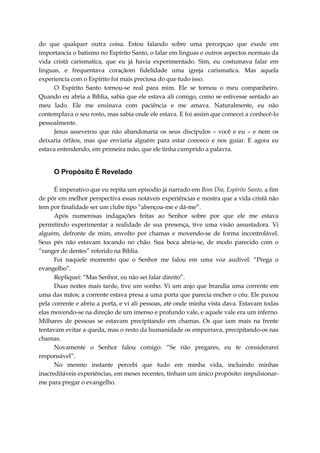 do que qualquer outra coisa. Estou falando sobre uma percepçao que exede em
importancia o batismo no Espírito Santo, o falar em linguas e outros aspectos normais da
vida cristã carismatica, que eu já havia experimentado. Sim, eu costumava falar em
linguas, e frequentava coraçãom fidelidade uma igreja carismatica. Mas aquela
experiencia com o Espírito foi mais preciosa do que tudo isso.
O Espírito Santo tornou-se real para mim. Ele se tornou o meu companheiro.
Quando eu abria a Bíblia, sabia que ele estava ali comigo, como se estivesse sentado ao
meu lado. Ele me ensinava com paciência e me amava. Naturalmente, eu não
contemplava o seu rosto, mas sabia onde ele estava. E foi assim que comecei a conhecê-lo
pessoalmente.
Jesus asseverou que não abandonaria os seus discípulos – você e eu – e nem os
deixaria órfãos, mas que enviaria alguém para estar conosco e nos guiar. E agora eu
estava entendendo, em primeira mão, que ele tinha cumprido a palavra.
O Propósito É Revelado
É imperativo que eu repita um episodio já narrado em Bom Dia, Espírito Santo, a fim
de pôr em melhor perspectiva essas notáveis experiências e mostra que a vida cristã não
tem por finalidade ser um clube tipo “abençoa-me e dá-me”.
Após numerosas indagações feitas ao Senhor sobre por que ele me estava
permitindo experimentar a realidade de sua presença, tive uma visão assustadora. Vi
alguém, defronte de mim, envolto por chamas e movendo-se de forma incontrolável.
Seus pés não estavam tocando no chão. Sua boca abria-se, de modo parecido com o
“ranger de dentes” referido na Bíblia.
Foi naquele momento que o Senhor me falou em uma voz audível: “Prega o
evangelho”.
Repliquei: “Mas Senhor, eu não sei falar direito”.
Duas noites mais tarde, tive um sonho. Vi um anjo que brandia uma corrente em
uma das mãos; a corrente estava presa a uma porta que parecia encher o céu. Ele puxou
pela corrente e abriu a porta, e vi ali pessoas, até onde minha vista dava. Estavam todas
elas movendo-se na direção de um imenso e profundo vale, e aquele vale era um inferno.
Milhares de pessoas se estavam precipitando em chamas. Os que iam mais na frente
tentavam evitar a queda, mas o resto da humanidade os empurrava, precipitando-os nas
chamas.
Novamente o Senhor falou comigo: “Se não pregares, eu te considerarei
responsável”.
No mesmo instante percebi que tudo em minha vida, incluindo minhas
inacreditáveis experiências, em meses recentes, tinham um único propósito: impulsionar-
me para pregar o evangelho.
 