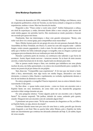 Uma Mudança Espetacular
No inicio de dezembro de 1974, visitando Stan e Shirley Phillips, em Oshawa, cerca
de cinqüenta quilômetros a leste de Toronto, eu não havia contado a ninguem as minhas
experiencias, sonhos e visoes. Mas isso haveria de mudar.
Perguntei a eles: “Posso contar a vocês uma coisa?" Ambos balançaram a cabeça,
em sinal de expectaçao, e, então, derramei diante deles o meu coração, pelo menos até
onde minha gaguez me permitiu fazê-lo. Eles mostraram-se muito pacientes e ficaram
me ouvindo por quaze tres horas.
Finalmente, Stan me interrompeu e disse com grande entusiasmo: "Benny, esta
noite você deve vir a nossa igreja, para compartilhar essas maravilhas”.
Stan e Shirley faziam parte de um grupo de cerca de cem pessoas chamado Siló, na
Assembléia de Deus Trindade, em Osawa. E, assim fui com eles naquela noite – cabelos
longos, vestes casuais, gaguejando, e tudo o mais. Eu não sabia o que aconteceria, eu só
sabia que o Senhor me tinha ordenado pregar o evangelho, mas eu chegara a pensar que
a pregaçao provavelmente devia ser realizada por meio de folhetos.
Durante a primeira parte da reuniao, eu continuava não sabendo o que havia de
acontecer. Assim, fiquei muito nervoso – temeroso mesmo. Eu ia fazer de mim mesmo
um tolo, e todos haveriam de rir de mim. Aquilo tudo era demais para mim.
Não se passou muito tempo e Stan, um cientista que trabalhava em uma planta
nuclear da area, me tinha apresentado, e eu estava me encaminhando para o pulpito. Eu
nunca me pusera de pé por detras de um pulpito.
Stan disse-me: “Compartilhe suas experiencias”. E foi isso que me lancei a fazer.
Abri a boca, aterrorizado, mas algo tocou em minha lingua, deixando-a um tanto
dormente, e comecei a falar, fluente e rapidamente; na verdade, rapidamente demais; e
tive de me lembrar de diminuir o meu ritmo.
Eu estava pregando o evangelho! Parecia impossivel, mas eu estava falando clara e
suavemente. E não parei.
Eu lhes disse - e quase todos eram jovens – como eu tivera um encontro com o
Espírito Santo em meu dormitorio, de como falei com ele, fazendo-lhe perguntas
ouvindo-o falar comigo durante um ano.
Fiz uma pergunta retorica: “Como alguém pode ter um encontro com o Espírito
Santo?” Eu mesmo respondi: “De joelhos, deitado de costas, andando pelo quarto,
orando. Ninguem tem um encontro com ele cantando algum hino”.
E pressionei um pouco mais: “Só há uma maneira de chegarmos ao Pai, ao Filho e
ao Espírito Santo, ou seja, atravez da oração”.
Continuei falando nesse tom por cerca de uma hora e, então, percebi que deveria
estar chegando a um final. Mas eu queria falar sobre Moises, pois o Espírito me tinha
dado um dicernimento que continua me deixando admirado até hoje. E, de subito, fiquei
de veras ousado.
 