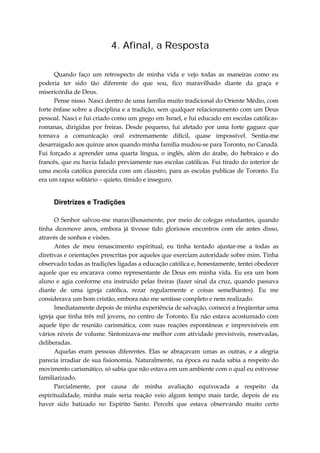 4. Afinal, a Resposta
Quando faço um retrospecto de minha vida e vejo todas as maneiras como eu
poderia ter sido tão diferente do que sou, fico maravilhado diante da graça e
misericórdia de Deus.
Pense nisso. Nasci dentro de uma família muito tradicional do Oriente Médio, com
forte ênfase sobre a disciplina e a tradição, sem qualquer relacionamento com um Deus
pessoal. Nasci e fui criado como um grego em Israel, e fui educado em escolas católicas-
romanas, dirigidas por freiras. Desde pequeno, fui afetado por uma forte gaguez que
tornava a comunicação oral extremamente difícil, quase impossível. Sentia-me
desarraigado aos quinze anos quando minha família mudou-se para Toronto, no Canadá.
Fui forçado a aprender uma quarta língua, o inglês, além do árabe, do hebraico e do
francês, que eu havia falado previamente nas escolas católicas. Fui tirado do interior de
uma escola católica parecida com um claustro, para as escolas publicas de Toronto. Eu
era um rapaz solitário – quieto, tímido e inseguro.
Diretrizes e Tradições
O Senhor salvou-me maravilhosamente, por meio de colegas estudantes, quando
tinha dezenove anos, embora já tivesse tido gloriosos encontros com ele antes disso,
através de sonhos e visões.
Antes de meu renascimento espiritual, eu tinha tentado ajustar-me a todas as
diretivas e orientações prescritas por aqueles que exerciam autoridade sobre mim. Tinha
observado todas as tradições ligadas a educação católica e, honestamente, tentei obedecer
aquele que eu encarava como representante de Deus em minha vida. Eu era um bom
aluno e agia conforme era instruído pelas freiras (fazer sinal da cruz, quando passava
diante de uma igreja católica, rezar regularmente e coisas semelhantes). Eu me
considerava um bom cristão, embora não me sentisse completo e nem realizado.
Imediatamente depois de minha experiência de salvação, comecei a freqüentar uma
igreja que tinha três mil jovens, no centro de Toronto. Eu não estava acostumado com
aquele tipo de reunião carismática, com suas reações espontâneas e imprevisíveis em
vários níveis de volume. Sintonizava-me melhor com atividade previsíveis, reservadas,
deliberadas.
Aquelas eram pessoas diferentes. Elas se abraçavam umas as outras, e a alegria
parecia irradiar de sua fisionomia. Naturalmente, na época eu nada sabia a respeito do
movimento carismático, só sabia que não estava em um ambiente com o qual eu estivesse
familiarizado.
Parcialmente, por causa de minha avaliação equivocada a respeito da
espiritualidade, minha mais seria reação veio algum tempo mais tarde, depois de eu
haver sido batizado no Espírito Santo. Percebi que estava observando muito certo
 