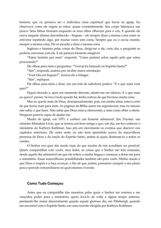 homem, que eu pensava ser o individuo mais espiritual que havia na igreja. Eu
observava como ele erguia as mãos, quase constantemente. Seu corpo balançava um
pouco. Seus lábios tremiam enquanto os seus olhos olhavam para o céu. E quando ele
orava naquele idioma desconhecido – línguas – ele sempre dizia a mesma coisa como se
estivesse repetindo algo, por muitas vezes sem conta. Sempre que eu o ouvia orando,
sempre a mesma coisa. Ele se sacudia e dizia a mesma coisa.
Ingênuo e faminto pelas coisas de Deus, dirigi-me a ele, certo dia, e perguntei se
poderia conversar com ele. E ele pareceu bastante amigável.
“Estou faminto por mais” respondi. “Como poderei achar aquilo pelo que estou
procurando?”
Ele olhou para mim e perguntou: “Você já foi batizado no Espírito Santo?”
“Sim”, respondi, ansioso por receber maior orientação.
“Você fala em línguas?”, tornou ele a indagar.
“Sim”, repliquei.
Ele olhou para mim e disse, em um tom de sabedoria pratica: “E o que mais você
quer?”
Fiquei chocado e, após um momento discreto, afastei-me em silencio. E o que mais
eu quero?, pensei. Se isso é tudo quanto há, tenho certeza de que há nisso muita coisa.
Mas eu queria mais de Deus, desesperadamente, pois, em minha alma, estava certo
de que havia mais para mim. As paginas da Bíblia assim me segredavam; mas eu mesmo
não sabia o que fazer. Não sabia que Deus estava oferecendo, e nem como obter a oferta.
Ninguem parecia capaz de ajudar-me.
Mudei de igreja, em 1973, e conheci um homem admiravel, Jim Poynter, um
ministro Metodista Livre, que se tornou um bom amigo e que, um dia, me fez conhecer o
ministerio de Kathryn Kuhlman. Isso pôs em movimento os eventos que descrevi nos
capítulos anteriores. De outra sorte, eu não teria aprendido acerca da maravilhosa
presença de Deus e da unção do Espírito Santo, ambas as quais destinam-se a todos os
crentes.
O Senhor nos quer dar muito mais do que muitos de nós acreditam ser possível.
Quero compartilhar com vocês, meu leitor, as coisas que o Senhor me tem ensinado,
desde aquele dia admirável em que ele soltou a minha língua e começou a dotar-me para
o ministério. Essas maravilhosas possibilidades também são para vocês. Minha oração é
que Deus o inspire e o faça avançar, a fim de que, juntos, possamos cumprir o seu plano
para o período extraordinário no qual estamos vivendo.
Como Tudo Começou
Antes que eu compartilhe das maneiras pelas quais o Senhor me ensinou e me
concedeu poder para o ministério, quero levá-lo de volta a algum tempo anterior,
prestando-lhe maior discernimento quanto aquele glorioso dia, em Pittsburgh, quando
me encontrei com o Espírito Santo, em uma reunião dirigida por Kathryn Kuhlman.
 