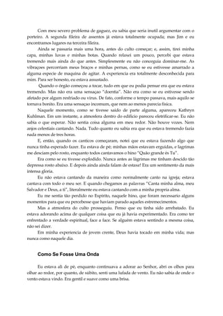 Com meu severo problema de gaguez, eu sabia que seria inutil argumentar com o
porteiro. A segunda fileira de assentos já estava totalmente ocupada; mas Jim e eu
encontramos lugares na terceira fileira.
Ainda se passaria mais uma hora, antes do culto começar; e, assim, tirei minha
capa, minhas luvas e minhas botas. Quando relaxei um pouco, percebi que estava
tremendo mais ainda do que antes. Simplesmente eu não conceguia dominar-me. As
vibraçoes percorriam meus braços e minhas pernas, como se eu estivesse amarrado a
alguma especie de maquina de agitar. A experiencia era totalmente desconhecida para
mim. Para ser honesto, eu estava assustado.
Quando o órgão começou a tocar, tudo em que eu podia pensar era que eu estava
tremendo. Mas não era uma sensaçao “doentia”. Não era como se eu estivesse sendo
afetado por algum resfriado ou virus. De fato, conforme o tempo passava, mais aquilo se
tornava bonito. Era uma sensaçao incomum, que nem ao menos parecia fisica.
Naquele momento, como se tivesse saido de parte alguma, apareceu Kathryn
Kuhlman. Em um instante, a atmosfera dentro do edificio pareceu eletrificar-se. Eu não
sabia o que esperar. Não sentia coisa alguma em meu redor. Não houve vozes. Nem
anjos celestiais cantando. Nada. Tudo quanto eu sabia era que eu estava tremendo fazia
nada menos de tres horas.
E, então, quando os canticos começaram, notei que eu estava fazendo algo que
nunca tinha esperado fazer. Eu estava de pé; minhas mãos estavam erguidas, e lagrimas
me desciam pelo rosto, enquanto todos cantavamos o hino “Quão grande és Tu”.
Era como se eu tivesse explodido. Nunca antes as lágrimas me tinham descido tão
depressa rosto abaixo. E depois ainda ainda falam de estaxe! Era um sentimento da mais
intensa gloria.
Eu não estava cantando da maneira como normalmente canto na igreja; estava
cantava com todo o meu ser. E quando chegamos as palavras “Canta minha alma, meu
Salvador e Deus, a ti”, literalmente eu estava cantando com a minha propria alma.
Eu me sentia tão perdido no Espírito, naquele hino, que foram necessario alguns
momentos para que eu percebesse que haviam parado aqueles estremecimentos.
Mas a atmosfera do culto prosseguiu. Penso que eu tinha sido arrebatado. Eu
estava adorando acima de qualquer coisa que eu já havia experimentado. Era como ter
enfrentado a verdade espiritual, face a face. Se alguém estava sentindo a mesma coisa,
não sei dizer.
Em minha experiencia de jovem crente, Deus havia tocado em minha vida; mas
nunca como naquele dia.
Como Se Fosse Uma Onda
Eu estava ali de pé, enquanto continuava a adorar ao Senhor, abri os olhos para
olhar ao redor, por quanto, de súbito, senti uma lufada de vento. Eu não sabia de onde o
vento estava vindo. Era gentil e suave como uma brisa.
 