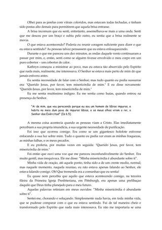 Olhei para as janelas com vitrais coloridos, mas estavam todas fechadas, e tinham
sido postas alto demais para permitirem que aquela brisa entrasse.
A brisa incomum que eu senti, entretanto, assemelhava-se mais a uma onda. Senti
que me desceu por um braço e subiu pelo outro, eu sentia que a brisa realmente se
movia.
O que estava acontecendo? Poderia eu reunir coragem suficiente para dizer o que
eu estava sentindo? As pessoas talvez pensassem que eu estava enlouquecendo.
Durante o que me pareceu uns dez minutos, as ondas daquele vento continuaram a
passar por mim, e, então, senti como se alguém tivesse envolvido o meu corpo em um
puro cobertor – um cobertor de calor.
Kathryn começou a ministrar ao povo, mas eu estava tão absorvido pelo Espírito
que nada mais, realmente, me interessava. O Senhor se estava mais perto de mim do que
jamais estivera antes.
Eu sentia necessidade de falar com o Senhor; mas tudo quanto eu podia sussurrar
era: "Querido Jesus, por favor, tem misericórdia de mim." E eu disse novamente:
"Querido Jesus, por favor, tem misericórdia de mim."
Eu me sentia muitissimo indigno. Eu me sentia como Isaías, quando entrou na
presença do Senhor.
"Ai de mim, que vou perecendo porque eu sou um homem de lábios impuros, e
habito no meio dum povo de impuros lábios, e os meus olhos viram o rei, o
Senhor dos Exércitos!" (Is 6.5).
A mesma coisa acontecia quando as pessoas viam a Cristo. Elas imediatamente
percebiam a sua propria imundícia, a sua urgente necessidade de purificação.
Foi isso que ocorreu comigo. Era como se um gigantesco holofote estivesse
enfocando a sua luz sobre mim. Tudo o quanto eu podia ver eram as minhas fraquezas,
as minhas falhas, e os meus pecados.
E eu proferia, por muitas vezes em seguida: "Querido Jesus, por favor, tem
misericórdia de mim."
Foi então que ouvi uma voz que me pareceu inconfundivelmente do Senhor. Era
muito gentil, mas inequívoca. Ele me disse: “Minha misericórdia é abundante sobre ti”.
Minha vida de oração, até aquele ponto, tinha sido a de um crente medio, normal;
mas naquele momento, naquela reuniao, eu não estava apenas falando ao Senhor, ele
estava falando comigo. Oh! Que tremenda era a comunhao que eu sentia!
Eu quase nem percebia que aquilo que estava acontecendo comigo, na terceira
fileira da Primeira Igreja Presbiteriana, em Pittsburgh, era apenas uma prelibaçao
daquilo que Deus tinha planejado para o meu futuro.
Aquelas palavras retiniam em meus ouvidos: “Minha misericórdia é abundante
sobre ti”.
Sentei-me, chorando e soluçando. Simplesmente nada havia, em toda minha vida,
que se pudesse comparar com o que eu estava sentindo. Fui de tal maneira cheio e
transformado pelo Espírito que nada mais interessava. Eu não me importaria se uma
 
