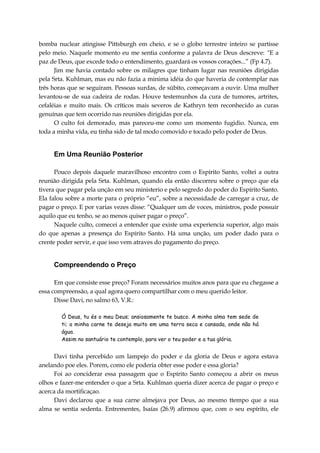 bomba nuclear atingisse Pittsburgh em cheio, e se o globo terrestre inteiro se partisse
pelo meio. Naquele momento eu me sentia conforme a palavra de Deus descreve: “E a
paz de Deus, que excede todo o entendimento, guardará os vossos corações...” (Fp 4.7).
Jim me havia contado sobre os milagres que tinham lugar nas reuniões dirigidas
pela Srta. Kuhlman, mas eu não fazia a minima idéia do que haveria de contemplar nas
três horas que se seguiram. Pessoas surdas, de súbito, começavam a ouvir. Uma mulher
levantou-se de sua cadeira de rodas. Houve testemunhos da cura de tumores, artrites,
cefaléias e muito mais. Os críticos mais severos de Kathryn tem reconhecido as curas
genuínas que tem ocorrido nas reuniões dirigidas por ela.
O culto foi demorado, mas pareceu-me como um momento fugidio. Nunca, em
toda a minha vida, eu tinha sido de tal modo comovido e tocado pelo poder de Deus.
Em Uma Reunião Posterior
Pouco depois daquele maravilhoso encontro com o Espírito Santo, voltei a outra
reunião dirigida pela Srta. Kuhlman, quando ela então discorreu sobre o preço que ela
tivera que pagar pela unção em seu ministerio e pelo segredo do poder do Espírito Santo.
Ela falou sobre a morte para o próprio “eu”, sobre a necessidade de carregar a cruz, de
pagar o preço. E por varias vezes disse: “Qualquer um de voces, ministros, pode possuir
aquilo que eu tenho, se ao menos quiser pagar o preço”.
Naquele culto, comecei a entender que existe uma experiencia superior, algo mais
do que apenas a presença do Espírito Santo. Há uma unção, um poder dado para o
crente poder servir, e que isso vem atraves do pagamento do preço.
Compreendendo o Preço
Em que consiste esse preço? Foram necessários muitos anos para que eu chegasse a
essa compreensão, a qual agora quero compartilhar com o meu querido leitor.
Disse Davi, no salmo 63, V.R.:
Ó Deus, tu és o meu Deus; ansiosamente te busco. A minha alma tem sede de
ti; a minha carne te deseja muito em uma terra seca e cansada, onde não há
água.
Assim no santuário te contemplo, para ver o teu poder e a tua glória.
Davi tinha percebido um lampejo do poder e da gloria de Deus e agora estava
anelando poe eles. Porem, como ele poderia obter esse poder e essa gloria?
Foi ao conciderar essa passagem que o Espírito Santo começou a abrir os meus
olhos e fazer-me entender o que a Srta. Kuhlman queria dizer acerca de pagar o preço e
acerca da mortificaçao.
Davi declarou que a sua carne almejava por Deus, ao mesmo ttempo que a sua
alma se sentia sedenta. Entrementes, Isaías (26.9) afirmou que, com o seu espírito, ele
 