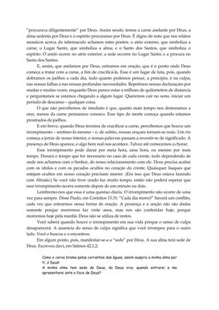 “procurava diligentemente” por Deus. Assim sendo, temos a carne anelante por Deus, a
alma sedenta por Deus e o espírito procuranso por Deus. É digno de nota que nos relatos
mosaicos acerca do tabernaculo achamos estes pontos: o atrio externo, que simboliza a
carne; o Lugar Santo, que simboliza a alma; e o Santo dos Santos, que simboliza o
espírito. O anelo ocorre no atrio exterior; a sede occorre no Lugar Santo; e a procura no
Santo dos Santos.
E, assim, que anelamos por Deus, entramos em oração, que é o ponto onde Deus
começa a tratar com a carne, a fim de crucificá-la. Esse é um lugar de luta, pois, quando
dobramos os joelhos a cada dia, tudo quanto podemos pensar, a principio, é na culpa,
nas nossas falhas e nas nossas profundas necessidades. Repetimos nossas declaraçoes por
muitas e muitas vezes, enquanto Deus parece estar a milhoes de quilometros de distancia
e perguntamos se estamos chegando a algum lugar. Queremos cair no sono, iniciar um
periodo de descanso – qualquer coisa.
O que não percebemos de imediato é que, quanto mais tempo nos demoramos a
orar, menos da carne permanece conosco. Esse tipo de morte comoça quando estamos
prostrados de joelhos.
E em breve, quando Deus termina de crucificar a carne, percebemos que houve um
irrompimento – sentimo-lo mesmo – e, de subito, nossas oraçoes tornam-se reais. Um rio
começa a jorrar de nosso interior, e nossas palavras passam a revestir-se de significado. A
presença de Deus aparece, e algo bem real nos acontece. Talvez até comecemos a chorar.
Esse irrompimento pode durar por meia hora, uma hora, ou mesmo por mais
tempo. Durará o tempo que for necessario no caso de cada crente, tudo dependendo de
onde nos achamos com o Senhor, de nosso relacionamento com ele. Deus precisa acabar
com os idolos e com os pecados ocultos no coração do crente. Quaisquer Isaques que
estejam ocultos em nosso coração precisam morrer. (Era isso que Deus estava fazendo
com Abraão.) Se você não tiver orado faz muito tempo, então não poderá esperar que
esse irrompimento ocorra somente depois de um minuto ou dois.
Lembremo-nos que essa é uma questao diaria. O irrompimento não ocorre de uma
vez para sempre. Disse Paulo, em Corintios 15.31: “Cada dia morro!” haverá um conflito,
cada vez que entrarmos nessa forma de oração. A presença e a unção não são dadas
somente porque morremos faz vinte anos, mas nos são conferidas hoje, porque
morremos hoje pela manhã. Deus não se utiliza de restos.
Você saberá quando houve o irrompimento em sua vida porque o senso de culpa
desaparecerá. A ausencia do senso de culpa significa que você irrompeu para o outro
lado. Você o buscou e o encontrou.
Em algum ponto, pois, manifestar-se-a a “sede” por Deus. A sua alma terá sede de
Deus. Escreveu davi, em Salmos 42.1,2:
Como o cervo brama pelas correntes das águas, assim suspira a minha alma por
ti, ó Deus!
A minha alma tem sede de Deus, do Deus vivo; quando entrarei e me
apresentarei ante a face de Deus?
 