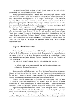 É precisamente isso que acontece conosco. Nossa alma tem sede de chegar a
presença do Deus vivo; ela tem sede de sua presença.
A linguagem metaforica de davi é perfeita. Uma corça busca agua por duas razoes:
uma, por estar sedenta; e, outra, por estar sendo perseguida por algum outro animal. A
corça sabe que o seu cheiro perder-se-a se ela chegar a beira da agua. Assim, estará em
segurança. Outro tanto sucede conosco, os crentes. Temos sede da presença de Deus
porque a sua presença nos satisfaz a alma, e porque nenhum adversario poderá então
tocar em nós. O diabo não poderá achar-nos. Essa também é uma das razoes pelas quais
Davi escreveu: “Tu és o lugar em que me escondo” (Sl 32:7).
E, assim, quando encontramos aquela agua pela qual a nossa alma se sente sedenta,
o louvor começará a brotar de dentro de nós. O crente reconhece que chegou ao Lugar
Santo, onde o luovor é genuino. Desaparecerao declaraçoes preparadas de antemao
como: “Louvado seja Deus! Obrigado, Senhor”. Antes o louvor tornar-se-a real. Cada
aspecto de nosso ser estará agradecendo ao Senhor – até mesmo por aquelas coisas pelas
quais, uma hora atras, não sentiamos que podiamos agradecer-lhe. Tudo tornar-se-a
então muito bonito.
E Agora, o Santo dos Santos
Você está lembrado de que, em Salmos 63.2, V.R., Davi falou querer ver o “poder” e
a “gloria” de Deus? Isso ocorre no terceiro estagio do pagamento do preço, a busca e a
morte para o próprio “eu” no Santo dos Santos, um símbolo do espírito. Esse é o lugar
onde nada dizemos, nem nada fazemos. O crente, chegando ali, não ora. Também não
canta. Mas recebe.
Esse era o lugar para o qual Davi apontou, quando disse, em Salmos 42.7:
Um abismo chama outro abismo, ao ruído das tuas catadupas; todas as tuas
ondas e vagas têm passado sobre mim.
No átrio exterior, minha boca falava com Deus. No Lugar Santo, minha alma estava
falando. No Santo dos Santos, meu espírito é que fala - Um abismo chama outro abismo.
É ai que nasce a oração sem cessar – onde nos aquecemos sob a gloria de Deus. Ali não
estamos mais anelando. Não estamos mais sedentos. Estamos bebendo.
Escreveu davi, em Salmos 46.10: “Aquietai-vos, e sabei que eu sou Deus”. No Santo
dos Santos, o crente fica tão cheio que não consegue falar. As palavras tornam-se
inadequadas. O crente fica totalmente na presença de Deus. O crente não está mais
interessado naquilo que Deus pode fazer por ele; mas está interessado em conhecê-lo.
Aqueles que experimentam isso são aqueles a quem Deus pode confiar a sua unção,
conforme o leitor verá mais adiante. Deus não confia a sua unção aqueles que não o
amam, os quais não lhe dão o primeiro lugar em tudo.
Deixe-me assegurar-lhe que, quando você chegar a entrar no Santo dos Santos, em
uma base diária, isso tornar-se-á mais natural e imediato. Talvez não seja preciso mais
 