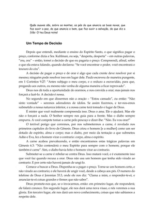 Quão suaves são, sobre os montes, os pés do que anuncia as boas novas, que
faz ouvir a paz, do que anuncia o bem, que faz ouvir a salvação, do que diz a
Sião: O teu Deus reina!
Um Tempo de Decisão
Depois que entendi, mediante o ensino do Espírito Santo, o que significa pagar o
preço, conforme dizia a Sra. Kuhlman, ou seja, “desperta, desperta” – em outras palavras,
“ora, ora” – então, tomei a decisão de que eu pagaria o preço. Compreendi, afinal, sobre
o que ela estava falando, quando declarou: “Se você encontrar o poder, você encontrará o
tesouro do céu”.
A decisão de pagar o preço e de orar é algo que cada crente deve resolver por si
mesmo; ninguém pode resolver isso em lugar dele. Paulo escreveu de maneira pungente,
em 1 Coríntios 9.27: “Antes subjugo o meu corpo, e o reduzo a escravidão, para que,
pregando aos outros, eu mesmo não venha de alguma maneira a ficar reprovado”.
Deus nos dá toda a oportunidade de orarmos, e nos convida a orar; mas jamais nos
forçará a fazê-lo. A decisão é nossa.
No segundo em que dissermos não a oração – “Estou cansado”, ou então: “Não
sinto vontade” – seremos adoradores de ídolos. Se assim fizermos, e ter-nos-emos
submetido a nossa natureza inferior, e a nossa carne terá tomado o lugar de Deus.
É mister que você realmente compreenda isso. Deus o ama. Ele o ajudará. Mas ele
não o forçará a nada. O Senhor sempre nos guia para a frente. Mas o diabo sempre
empurra. A você compete tomar a carne pelo pescoço e dizer-lhe: “Não. Eu vou orar!”
O terrível perigo que corremos, por nos submetermos a carne, é revelado nos
primeiros capítulos do livro de Gênesis. Deus criou o homem [e a mulher] como um ser
dotado de espírito, alma e corpo; mas o diabo, por meio da tentação a que submeteu
Adão e Eva, fez o homem virar o contrario: corpo, alma e espírito.
A carne acabou prevalecendo, e então encontramos estas trágicas palavras em
Gênesis 6.3: “Não contenderá o meu Espírito para sempre com o homem; porque ele
também é carne”. Sim, o diabo havia feito o homem virar ao contrario.
Submeter-se a carne é rebelar-se contra Deus. Isso matará você, e é exatamente isso
que você faz quando recusa a orar. Deus não usa um homem que tenha sido virado ao
contrario. E por certo não haverá jamais de ungi-lo.
Comece a buscar a Deus. Disponha-se a pagar o preço. Torne-se um homem certo, e
não virado ao contrario; e ele haverá de ungir você, desde a cabeça aos pés. O numero do
telefone de Deus é Jeremias 33.3, onde ele nos diz: “Clama a mim, e responder-te-ei, e
anunciar-te-ei coisas grandes e firmes que não sabes”.
Deus promete-nos que, se o invocarmos, então: em primeiro lugar, ele responderá;
ele falará conosco. Em segundo lugar, ele nos dará uma nova visao, e nós veremos a sua
gloria. Em terceiro lugar, ele nos dará um novo conhecimento, coisas que não sabíamos a
respeito dele.
 