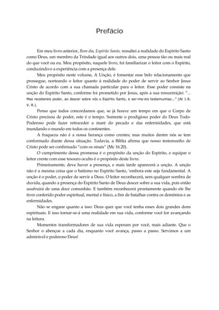 Prefácio
Em meu livro anterior, Bom dia, Espírito Santo, ressaltei a realidade do Espírito Santo
como Deus, um membro da Trindade igual aos outros dois, uma pessoa tão ou mais real
do que você ou eu. Meu propósito, naquele livro, foi familiarizar o leitor com o Espírito,
conduzindo-o a experiência com a presença dele.
Meu propósito neste volume, A Unção, é fomentar esse belo relacionamento que
prossegue, norteando o leitor quanto à realidade do poder de servir ao Senhor Jesus
Cristo de acordo com a sua chamada particular para o leitor. Esse poder consiste na
unção do Espírito Santo, conforme foi prometido por Jesus, após a sua ressurreição: “...
Mas recebereis poder, ao descer sobre vós o Espírito Santo, e ser-me-eis testemunhas...” (At 1.8.
V. R.).
Penso que todos concordamos que, se já houve um tempo em que o Corpo de
Cristo precisou de poder, este é o tempo. Somente o prodigioso poder do Deus Todo-
Poderoso pode fazer retroceder a maré do pecado e das enfermidades, que está
inundando o mundo em todos os continentes.
A fraqueza não é a nossa herança como crentes; mas muitos dentre nós se tem
conformado diante dessa situação. Todavia, a Bíblia afirma que nosso testemunho de
Cristo pode ser confirmado “com os sinais” (Mc 16.20).
O cumprimento dessa promessa é o propósito da unção do Espírito, e equipar o
leitor crente com esse tesouro oculto é o propósito deste livro.
Primeiramente, deve haver a presença, e mais tarde aparecerá a unção. A unção
não é a mesma coisa que o batismo no Espírito Santo, ‘embora este seja fundamental. A
unção é o poder, o poder de servir a Deus. O leitor reconhecerá, sem qualquer sombra de
duvida, quando a presença do Espírito Santo de Deus descer sobre a sua vida, pois então
usufruirá de uma doce comunhão. E também reconhecerá prontamente quando ele lhe
tiver conferido poder espiritual, mental e físico, a fim de batalhar contra os demônios e as
enfermidades.
Não se engane quanto a isso: Deus quer que você tenha esses dois grandes dons
espirituais. E isso tornar-se-á uma realidade em sua vida, conforme você for avançando
na leitura.
Momentos transformadores de sua vida esperam por você, mais adiante. Que o
Senhor o abençoe a cada dia, enquanto você avança, passo a passo. Servimos a um
admirável e poderoso Deus!
 