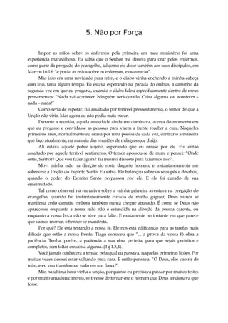 5. Não por Força
Impor as mãos sobre os enfermos pela primeira em meu ministério foi uma
experiência maravilhosa. Eu sabia que o Senhor me dissera para orar pelos enfermos,
como parte da pregação do evangelho, tal como ele disse também aos seus discípulos, em
Marcos 16.18: “e porão as mãos sobre os enfermos, e os curarão”.
Mas isso era uma novidade para mim, e o diabo vinha enchendo a minha cabeça
com lixo, fazia algum tempo. Eu estava esperando na parada do ônibus, a caminho da
segunda vez em que eu pregaria, quando o diabo falou especificamente dentro de meus
pensamentos: “Nada vai acontecer. Ninguém será curado. Coisa alguma vai acontecer –
nada – nada!”
Como seria de esperar, fui assaltado por terrível pressentimento, o temor de que a
Unção não viria. Mas agora eu não podia mais parar.
Durante a reunião, aquela ansiedade ainda me dominava, acerca do momento em
que eu pregasse e convidasse as pessoas para virem a frente receber a cura. Naqueles
primeiros anos, normalmente eu orava por uma pessoa de cada vez, contrario a maneira
que faço atualmente, na maioria das reuniões de milagres que dirijo.
Ali estava aquele pobre sujeito, esperando que eu orasse por ele. Fui então
assaltado por aquele terrível sentimento. O temor apossou-se de mim, e pensei: “Onde
estás, Senhor? Que vou fazer agora? Tu mesmo disseste para fazermos isso”.
Movi minha mão na direção do rosto daquele homem, e instantaneamente me
sobreveio a Unção do Espírito Santo. Eu sabia. Ele balançou sobre os seus pés e desabou,
quando o poder do Espírito Santo perpassou por ele. E ele foi curado de sua
enfermidade.
Tal como observei na narrativa sobre a minha primeira aventura na pregação do
evangelho, quando fui instantaneamente curado de minha gaguez, Deus nunca se
manifesta cedo demais, embora também nunca chegue atrasado. É como se Deus não
aparecesse enquanto a nossa mão não é estendida na direção da pessoa carente, ou
enquanto a nossa boca não se abre para falar. E exatamente no instante em que parece
que vamos morrer, o Senhor se manifesta.
Por quê? Ele está testando a nossa fé. Ele nos está edificando para as tarefas mais
difíceis que estão a nossa frente. Tiago escreveu que “... a prova da vossa fé obra a
paciência. Tenha, porém, a paciência a sua obra perfeita, para que sejais perfeitos e
completos, sem faltar em coisa alguma. (Tg 1.3,4).
Você jamais conhecerá a tensão pela qual eu passava, naquelas primeiras lições. Por
muitas vezes desejei estar voltando para casa. E então pensava: “Ó Deus, eles vao rir de
mim, e eu vou transformar tudo em um fiasco”.
Mas na ultima hora vinha a unção, porquanto eu precisava passar por muitos testes
e por muito amadurecimento, se tivesse de tornar-me o homem que Deus tencionava que
fosse.
 