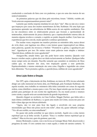 conduzindo a conclusão do hino com voz poderosa, o que era uma das marcas de seu
notável ministério.
As primeiras palavras que ela disse pelo microfone, foram: “Alôôôô, vocêêês aííí.
Vocês estavam eespeeeraaandooo pooorrr mim?”
Lamento que minha resposta imediata foi um duro “não”. Mas eu não era o único
que tropeçava por causa dos muitos maneirismos da Srta. Kuhlman. Há uma lição que
precisamos aprender nas advertências da Bíblia acerca de um espírito zombeteiro. Pois
eu me encontrava entre os relativamente poucos que tiveram a oportunidade de
testemunhar, relativamente de pouca distancia, que a espetaculosidade externa dela de
maneira alguma revelava o coração, o espírito ao poder daquela mulher. Com base nas
experiências que tive com ele, muito aprendi e continuo aprendendo.
Por muitas vezes, enquanto me mantive próximo ao ministério dela, nunca deixei
de vê-la dizer, com lagrimas nos olhos e com tremor quase imperceptível nos lábios,
estas palavras, quando ela invocava o Senhor: “Prometo-te a gloria, e agradeço-te por
isso”. Agradeço-te por isso. De outras vezes eram palavras mais simples e intimas:
“Querido Jesus, milhões de vezes agradecida!”
Asseguro-lhe, amado leitor, que não pode haver outra maneira. Quando você
buscar e receber unção, a gloria deve ser dada exclusivamente ao Senhor. Qualquer falha
nesse campo seria um desastre. Peço-lhe somente que considere os ministros de Deus
caídos que, no decorrer dos anos, tem tropeçado quanto a esse particular.
Espetaculosidade e mesmo ostentação são uma coisa. Orgulho e ingratidão são coisas
bem diferentes. “Eu te prometo a gloria, e, querido Jesus, milhões de vezes agradecida!”
Uma Lição Sobre a Oração
Em 1977, após o falecimento da Srta. Kuhlman, no inicio de 1976, foi-me solicitado
dirigir um culto memorial em honra dela, em Pittsburgh, pela Fundação Kuhlman. Ate
aquela ocasião, meu trabalho no ministerio dela tinha consistido em coisas de segunda
ordem, como distribuir a musica para o coro. Por isso, fiquei atonito que me tivesse sido
pedido para participar de um evento tão significativo. Eu era muito jovem e imaturo
como crente, e aquele seria um acontecimento de grande importancia.
Quando cheguei ao escritorio, na Casa Carlton, Maggie Hartner, que tinha sido a
mais intima confidente de Kathryn, e a quem amo muito em Cristo, ouxou-me para um
lado e disse algo que me deixou admirado.
“Agora, não vá orar para ficar tão ligado e envolvido em suas proprias
necessidades que Deus não possa usa-lo esta noite”, disse ela, quase ralhando comigo.
“Vá e dê um cochilo, ou coisa semelhante”.
Eu quase não podia acreditar no que estava ouvindo. Aquilo era a coisa menos
espiritual que eu já tinha ouvido. E pensei: “Essa é a mulher menos espiritual que já
conheci”. Mas eu iria orar, quer ela gostasse, quer não.
Jimmy Mcdonald, o cantor, veio e me levou ao Carnegie Music Hall, descrevendo o
programa da noite. O coro cantaria isso e mais aquilo, e então ele mesmo cantaria. “E
 