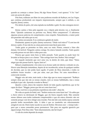 quando eu começar a entoar ‘Jesus, Há algo Nesse Nome’, você aparece.” E fiz “sim”
com um aceno de cabeça.
Pois bem, exibiram um filme de uma poderosa reunião de Kathryn, em Las Vegas,
que continua produzindo um impacto impressionante, sempre que é exibido, e, em
seguida, Jimmy cantou.
Por detrás do palco, dei uma espiada na multidão e gelei. Eu não conseguia mover-
me.
Jimmy cantou o hino pela segunda vez; e depois pela terceira vez, e, finalmente
disse: “Quando cantarmos na próxima vez, Benny Hinn comparecerá”. E adicionou
algumas poucas palavras de cumprimento a meu respeito. Naturalmente, a maior parte
dos presentes não sabia que eu era.
Ele cantou novamente. E eu continuava gelado de medo.
Finalmente, apareci no palco. Jimmy sussurrou: “Onde você estava?” E com isso ele
deixou o palco. E isso não fez as coisas parecerem mais fáceis para mim.
Tentei guiar os presentes no hino, uma vez mais. Porem, comecei o hino alto
demais. Foi terrível. Ninguém cantou comigo. Eu estava lutando sozinho. Tudo quanto
eu podia pensar era sair dali e voltar para casa.
Parecia que quase meia hora se tinha passado. Tudo quanto eu pude fazer foi
levantar os braços para o ar e clamar. “Não consigo fazer isso, Senhor. Não consigo!”
Foi naquele momento que ouvi uma voz, la dentro de mim, que disse: “Estou
alegre que não possas fazê-lo. Agora, farei eu”.
Relaxei completamente e foi como se eu tivesse saído do inferno e entrado no céu.
Houve uma liberação instantânea, depois de ter reconhecido, acima de qualquer sombra
de duvidas, que eu não podia fazer aquilo. O poder de Deus descendo, e todos no
auditório foram tocados – não por mim, mas por Deus. Foi uma maravilhosa e
comovente reunião.
Maggie veio até mim, mais tarde, e disse algo que eu nunca esquecerei: “Kathryn
sempre dizia que não são as nossas orações, nem as nossas habilidades, mas a nossa
rendição é que vale. Aprenda a render-se Benny”.
Quanto a mim, estava tão surpreso diante de toda aquela experiência, que só fui
capaz de dizer: “Maggie, penso que não sei como fazer isso”.
“Bem, você teve a sua primeira experiência esta noite”, disse ela.
De volta ao quarto do hotel, orei: “Senhor ensina-me como fazer isso”. Eu sabia que
a chave estava na declaração de Maggie, que ela fizera naquela tarde. Mas somente
nesses últimos anos tenho realmente compreendido o que ela estava dizendo: não ore
somente porque você deve dirigir uma reunião. Pois não falo com minha esposa somente
quando tenho necessidades dela. A idéia é que eu mantenha um relacionamento
amigável com ela. Outro tanto sucede no caso do Senhor. Devemos orar – o tempo todo –
para que a nossa comunhão possa permanecer. Não para em seguida ignorá-lo por
algum tempo. Pois Deus dirá: “Sem relacionamento, não há Unção”.
A vida do crente depende da oração.
 