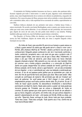 O ministério de Waltrip também fracassou em Iowa e, assim, eles partiram dali e
ficaram viajando por todo o meio-oeste e o oeste do país, algumas vezes ministrando
juntos, mas, mais freqüentemente ela se sentava em silencio na plataforma, enquanto ele
ministrava. Por causa da graça de Deus, pessoas eram salvas amiúde, e eram abençoadas
sob o ministério deles, mas a vida espiritual foi-se escoando de ambos, especialmente no
caso dela.
Kathryn tinha-se afastado do seu primeiro real amor, o Senhor Jesus Cristo, e
estava morrendo. De acordo com Jamie Buckingham, autor e pastor, por muitos anos ela
sabia que seria uma crente diferente. A sua chamada era tão profunda, tão irreversível
que, depois de cerca de seis anos, ela não podia mais tolerar a sua miséria. Waltrip
também sabia que assim era, mas foi Kathryn quem tomou a iniciativa.
Em Daugther of Destiny (Filha do destino), um livro que Buckingham escreveu
acerca da Srta. Kuhlman, depois da morte dela, ele citou a respeito daquela critica
transição em sua vida:
Eu tinha de fazer uma escolha! Eu serviria ao homem a quem amava ou
a Deus a quem amava? Eu sabia que não podia servir a Deus e viver com o
Patrão. [Ela chamava Waltrip de “Patrão”, desde a primeira vez em que se
conheceram]. Ninguém jamais conhecerá a dor de ir morrendo conforme a
tenho conhecido, porquanto amo a ele mais do que amo a própria vida. E
durante algum tempo, amei mais a ele do que a Deus. Mas, finalmente, eu
disse a ele que tinha de deixá-lo, pois Deus nunca me havia liberado
daquela chamada original. Não somente eu viva com ele, mas também tinha
de conviver com a minha própria consciência, e a convicção do Espírito
Santo era quase insuportável. Eu estava cansada de tentar justificar-me.
Estava cansada. Certa tarde, deixei o apartamento – em um dos arrabaldes
de Los Angeles – e me vi caminhando por uma rua ladeada e sombreada por
arvores. A luz do sol passava pelos galhos que se estendiam por cima de
mim. No fim do quarteirão havia uma placa que dizia “Beco sem saída”. Meu
coração se confrangia de maneira tão profunda que não sei traduzir por
meio de palavras. Se você pensa que é fácil chegar à cruz, então é
simplesmente porque você nunca esteve diante dela. Eu já estive. Eu sei. E
tinha de fazer aquilo sozinha. Eu desconhecia totalmente o maravilhoso
enchimento do Espírito Santo. Nada sabia sobre o poder da toda-poderosa
terceira pessoa da Trindade, que se coloca a disposição de todos os
crentes. Eu sabia apenas que eram quatro horas da tarde de um sábado e
que eu havia chegado a um ponto, em minha vida, em que estava disposta a
desistir absolutamente de tudo – até mesmo do Patrão. Então eu disse, em
voz alta: “Querido Jesus, entrego-te tudo. Deixo tudo aos teus cuidados.
Toma meu corpo. Toma meu coração. Tudo quanto sou é teu. Confio-me as
tuas maravilhosas mãos”.
 