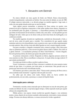 1. Desastre em Detroit
Eu estava deitado em meu quarto de hotel, em Detroit. Estava descontraído,
orando tranquilamente e adorando ao Senhor. Era uma noite de sábado, no ano de 1980.
O relógio marcava meia-noite, e eu deveria pregar na manhã seguinte e logo mais, à
noite, em uma igreja situada assim que se saia da cidade.
Após alguns poucos momentos, a presença de Deus entrou no quarto, com
potencia tal que as lagrimas começaram a rolar pelas minhas faces abaixo, enquanto eu
era arrebatado pela sua gloria. A presença – a maravilhosa presença do Espírito Santo
que tinha revolucionado de tal maneira a minha vida, anos atrás – era tão patente que me
desliguei de tudo. Antes que eu me desse conta, já eram duas horas da madrugada, e eu
continuava orando.
Na manhã seguinte, levantei-me rapidamente, sentindo-me descansado e forte, e
orei de novo, antes de partir para a reunião. Tive consciência de que aquela oração
matutina nada teve de extraordinário, nem se parecia com o que eu tinha experimentado
na noite anterior. Mas, de fato, teria sido difícil igualar-se com a oração daquela ocasião.
Fui para a reunião, e, chegado o momento certo, comecei a pregar. Abri a boca para
dizer as primeiras palavras, e uma nuvem de gloria desceu sobre o edifício. Era como se
a gloria shekinah – a avassaladora presença do Deus Todo-Poderoso – tivesse chegado.
Era uma presença densa, tão densa que quase não podia me mover.
As pessoas começaram a chorar. Enquanto eu falava, algumas pessoas caíram de
seus assentos no chão. Elas se encolhiam e soluçavam. A reação delas era algo notável. O
que estaria acontecendo?
Foi então que fechei os olhos e proferi a palavra: Jesus.
Vuuu! A presença e o poder de Deus varreram o auditório de uma maneira maior
ainda do que antes, e as pessoas, por toda parte, se comoveram. Não percebi uma só
pessoa que não tivesse sido visivelmente tocada.
Um homem, que estava a meu lado, disse: “Nunca senti a presença de Deus como a
estou sentindo neste momento”. Lagrimas rolavam pelo seu rosto.
Eu sabia que ele estava com razão. Nunca antes eu havia sentido tão
poderosamente, em um culto, a presença e a unção do Espírito Santo.
Interrupção para o almoço
Terminada a reunião, estava marcado que eu almoçasse na casa de uma prima, que
residia em Detroit. Eu não a via já fazia algum tempo, e tinha esperado muito por aquele
almoço em companhia dela.
Minha prima e seu esposo vieram receber-me quando cheguei, e nos sentamos
juntos a mesa, depois de nos termos saudado calorosamente, renovando a nossa amizade
antiga. Tivemos um almoço delicioso, e a nossa conversa foi vivida e agradável.
 