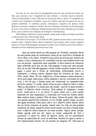 Um dia, ela viu uma faixa de propaganda acerca de uma reunião em tenda, em
Erie, que anunciava um “evangelista de curas divinas”, e resolveu fazer-se presente.
Talvez ela descobrisse a chave. Mas não foi ali que ela achou a chave. O evangelista era
vocifero, sem vergonha e acrobático, o que era a ultima coisa que ela queria ser em seu
próprio ministério. A audiência parecia enlouquecer, enquanto ele gritava; todos
gritavam, uivavam e rangiam os dentes. Ela viu evidencias de fraude nas reivindicações
de cura, e isso a levou as lagrimas. Muitas pessoas estavam sendo criticadas por sua falta
de fé, o que as deixava em condições de desespero e desesperança.
Mas Kathryn, embora de coração partido, ainda assim confiava na Palavra de Deus
e voltou-se para ela, a fim de obter ajuda.
Mas houve um avanço a 27 de abril de 1947, quando ela deu inicio a uma serie de
ensinos sobre o Espírito Santo. Quero reimprimir aqui porções desse ensino, segundo
aparece no livro de Buckingham, porquanto contem uma verdade que deveria moldar o
ministério da Srta. Kuhlman pelo resto de sua vida:
Vejo em minha mente as três pessoas da Trindade, sentadas diante
de uma grande mesa de conferencia, antes de ter ocorrido a formação da
terra. Deus, o Pai Santo, transmitiu aos outros as noticias que, embora ele
viesse a criar o homem para ter comunhão com ele, esse homem haveria de
cair em pecado – quebrando essa comunhão. A única maneira de restaurar
essa comunhão seria que um dos três pagasse o preço por esse pecado.
Pois, se um dos três não pagasse a divida, então o próprio homem teria de
pagar o preço sob a forma de infelicidade, enfermidade, morte e,
finalmente, o inferno eterno. Quando Deus Pai terminou de falar, seu
Filho, Jesus, falou: “Eu irei. Adquirirei a forma humana e assim descerei a
terra para pagar esse preço. Estou disposto a morrer encravado em uma
cruz, a fim de que o homem possa ser restaurado ao companheirismo
perfeito conosco.” E, então, Jesus voltou-se para o Espírito Santo e disse:
“Mas eu não poderei ir a menos que vás comigo – pois és tu quem brande o
poder.” O Espírito Santo retrucou: “Irás adiante. E, chegando o tempo
certo, reunir-me-ei a ti, na terra”. E assim Jesus veio a este mundo,
nascendo em uma manjedoura e crescendo até tornar-se homem adulto.
Mas, embora fosse o próprio Filho de Deus, faltava-lhe poder. Mas então
veio aquele magnificente momento, no rio Jordão, quando Jesus, ao subir
das águas batismais, olhou para cima e viu o Espírito Santo descer sobre
ele em forma corpórea de pomba. Aquele deve ter sido um dos grandes
momentos de Jesus, enquanto esteve neste mundo, na carne. E quase posso
ouvir o Espírito Santo sussurrar em seus ouvidos: “Agora, estou contigo.
Nossa agenda está em dia. Agora as coisas começarão de fato a
acontecer”. E assim foi. Cheio do Espírito Santo, ele foi subitamente
dotado da capacidade de curar os enfermos, levando os cegos a verem, e
até ressuscitando mortos. Foi um período de milagres. Por três anos os
 