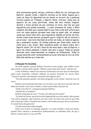 dois continuaram agindo, até que, conforme a Bíblia diz, ele “entregou seu
Espírito”, quando, então, o Espírito retornou ao Pai Santo. Depois que o
corpo de Jesus foi depositado em um tumulo, ao terceiro dia, a poderosa
terceira pessoa da Trindade, o Espírito Santo, retornou. Jesus saiu do
sepulcro em um corpo glorificado. Jesus não mais realizou milagres,
durante o breve período em que continuou na terra, mas fez aos seus
seguidores uma grande promessa – a maior promessa de todas, a Bíblia
completa. Ele disse que o mesmo Espírito que tinha vivido nele voltaria para
viver em todos quantos abrissem suas vidas ao poder dele. As mesmas
coisas que Jesus tinha feito, seus seguidores também as fariam. De fato,
fariam coisas ainda maiores, porquanto agora o Espírito não se limitaria a
um só corpo – mas teria liberdade de entrar em todos, de todos os lugares,
que o quisessem receber. As ultimas palavras que Jesus disse, antes de
voltar para o céu, foram: “Mas recebereis poder, ao descer sobre vós o
Espírito Santo” (At 1,8 V.R.). Deus Pai lhe havia dado o dom do Espírito; e
agora ele estava passando o mesmo dom para a igreja. Todas as igrejas
deveriam estar experimentando os milagres do Pentecostes. Todas as
igrejas deveriam estar testemunhando as curas referidas no livro de Atos.
Esse dom destina-se a todos nós.
A Reação Foi Imediata
Na noite seguinte, quando Kathryn levantou-se para pregar, uma mulher correu
para a frente, uma das mãos erguida. “Kathryn, posso dizer uma coisa?”, solicitou ela.
A Srta. Kuhlman, embora não estivesse acostumada com esse tipo de interrupção,
ainda assim respondeu conforme milhares de pessoas haveriam de ouvi-la dizer:
“Vamos lá, querida, naturalmente você pode dizer alguma coisa”.
“Na noite passada, quando você estava pregando, eu fui curada”, disse ela com voz
suave.
Kathryn, provavelmente pela única vez em toda a sua vida, ficou sem fala. Ela não
tinha nem tocado e nem visto a mulher, e muito menos tinha orado por ela.
“Onde você estava?”, conseguiu perguntar Kathryn.
“Sentada ali, no auditório.”
Kathryn perguntou de novo: “E como você sabe que foi curada?”
“Eu tinha um tumor, que já havia sido diagnosticado por meu médico. Mas quando
você estava pregando, algo aconteceu em meu corpo. Eu estava tão certa de que tinha
sido curada que voltei a consultar meu médico, esta manhã, para que ele me examinasse.
E o tumor havia desaparecido.”
A Unção miraculosa tinha chegado.
Outra cura ocorreu no domingo seguinte, e no outro também e assim por diante,
quando Deus começou a manifestar-se poderosamente no ministério dela, até que o
Senhor a tomou para si, no ano de 1976.
 
