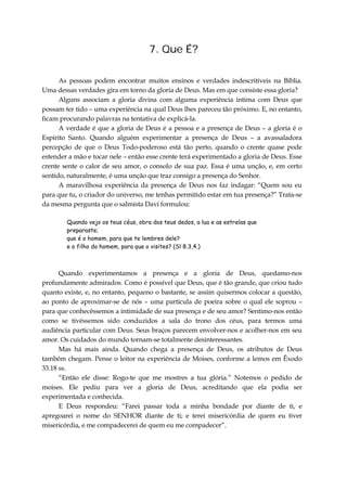 7. Que É?
As pessoas podem encontrar muitos ensinos e verdades indescritíveis na Bíblia.
Uma dessas verdades gira em torno da gloria de Deus. Mas em que consiste essa gloria?
Alguns associam a gloria divina com alguma experiência intima com Deus que
possam ter tido – uma experiência na qual Deus lhes pareceu tão próximo. E, no entanto,
ficam procurando palavras na tentativa de explicá-la.
A verdade é que a gloria de Deus é a pessoa e a presença de Deus – a gloria é o
Espírito Santo. Quando alguém experimentar a presença de Deus – a avassaladora
percepção de que o Deus Todo-poderoso está tão perto, quando o crente quase pode
estender a mão e tocar nele – então esse crente terá experimentado a gloria de Deus. Esse
crente sente o calor de seu amor, o consolo de sua paz. Essa é uma unção, e, em certo
sentido, naturalmente, é uma unção que traz consigo a presença do Senhor.
A maravilhosa experiência da presença de Deus nos faz indagar: “Quem sou eu
para que tu, o criador do universo, me tenhas permitido estar em tua presença?” Trata-se
da mesma pergunta que o salmista Davi formulou:
Quando vejo os teus céus, obra dos teus dedos, a lua e as estrelas que
preparaste;
que é o homem, para que te lembres dele?
e o filho do homem, para que o visites? (Sl 8.3,4.)
Quando experimentamos a presença e a gloria de Deus, quedamo-nos
profundamente admirados. Como é possível que Deus, que é tão grande, que criou tudo
quanto existe, e, no entanto, pequeno o bastante, se assim quisermos colocar a questão,
ao ponto de aproximar-se de nós – uma partícula de poeira sobre o qual ele soprou –
para que conhecêssemos a intimidade de sua presença e de seu amor? Sentimo-nos então
como se tivéssemos sido conduzidos a sala do trono dos céus, para termos uma
audiência particular com Deus. Seus braços parecem envolver-nos e acolher-nos em seu
amor. Os cuidados do mundo tornam-se totalmente desinteressantes.
Mas há mais ainda. Quando chega a presença de Deus, os atributos de Deus
também chegam. Pense o leitor na experiência de Moises, conforme a lemos em Êxodo
33.18 ss.
“Então ele disse: Rogo-te que me mostres a tua glória.” Notemos o pedido de
moises. Ele pediu para ver a gloria de Deus, acreditando que ela podia ser
experimentada e conhecida.
E Deus respondeu: “Farei passar toda a minha bondade por diante de ti, e
apregoarei o nome do SENHOR diante de ti; e terei misericórdia de quem eu tiver
misericórdia, e me compadecerei de quem eu me compadecer”.
 