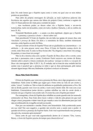 João 3.8, onde lemos que o Espírito sopra como o vento, no qual caso os seus efeitos
podem ser percebidos.
Para além da própria mensagem da salvação, as mais explosivas palavras das
Escrituras são aquelas que saíram dos lábios do próprio Cristo, conforme o registro de
Atos 1.8. Essas palavras são vitais para a verdade da unção:
... mas recebereis poder, ao descer sobre vós o Espírito Santo, e ser-me-eis
testemunhas, tanto em Jerusalém, como em toda a Judéia e Samaria, e até os confins da
terra (V. R.).
Tremendo! Recebereis poder — a unção e os dons espirituais—depois que o Espírito
Santo — a presença, a pessoa e o fruto — descer sobre vós!
Está percebendo? O fruto do Espírito, tão em falta nas igrejas de nossos dias, está
vinculado à presença de Deus. Os dons e o ministério de Deus, também tristemente
ausentes, estão ligados ao poder de Deus.
Em que consiste o fruto do Espírito? Essas são as qualidades ou características — os
atributos — de uma pessoa, nesse caso, Deus. O fruto do Espírito começa dentro do
crente, onde Deus está. É como se Deus tivesse dito: "Eu chegarei, e meu fruto virá comigo.
Eu partirei, e o meu fruto irá comigo".
Não se dá a mesma coisa com o poder. O poder de Deus desce sobre o crente, como
um dom e permanece com o crente. Conforme Paulo escreveu aos crentes de Roma,
falando sobre a atual e a futura condições dos judeus: "porque os dons e a vocação de
Deus são irrevogáveis" (Rm 11.29, V. A.). É verdade, não se trata de uma verdade fácil de
aceitar; mas é possível que a presença se retire e que os dons permaneçam, pelo menos
durante algum tempo. Mas isso, finalmente, só poderá conduzir ao desastre.
Deus Não Está Dividido
O fruto do Espírito, que vem com a presença de Deus, não é algo progressivo, e, sim,
instantâneo. Nada existe na Bíblia que sugira que o fruto entra na vida de um crente e,
então, "cresce". Lembre-se: Não se trata de atributos ou qualidades; pertencerem a Deus. Ele
não se divide, quando vem viver no crente, e nem cresce dentro dele. Ele vem com a sua
fidelidade. Características justas devem e podem rebrilhar na vida do crente desde o
instante em que o Espírito vem residir nele. O crente fica com o Espírito por inteiro!
Por conseguinte, o fruto do Espírito deve rebrilhar no crente quando este for nomeado
embaixador de Deus. Esse fruto deve tocar e afetar a vida de cada pessoa em que você
chegar a tocar, porquanto é mister mais do que ousadia e uma voz altissonante para que você
seja um embaixador do evangelho enviado ao mundo.
Pare por um momento e medite. Pense com honestidade. Está acontecendo assim
em sua vida? Em caso negativo, a questão não envolve nem a unção nem o poder. A
questão envolverá a presença do Espírito Santo. Está você experimentando essa presença
dia após dia, momento após momento?
Estou certo de que você está argumentando dentro de si mesmo: "Ora, vamos,
Benny, o fruto do Espírito precisa de tempo para desenvolver-se".
 