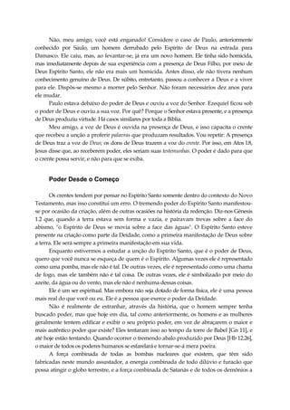 Não, meu amigo, você está enganado! Considere o caso de Paulo, anteriormente
conhecido por Saulo, um homem derrubado pelo Espírito de Deus na estrada para
Damasco. Ele caiu, mas, ao levantar-se, já era um novo homem. Ele tinha sido homicida,
mas imediatamente depois de sua experiência com a presença de Deus Filho, por meio de
Deus Espírito Santo, ele não era mais um homicida. Antes disso, ele não tivera nenhum
conhecimento genuíno de Deus. De súbito, entretanto, passou a conhecer a Deus e a viver
para ele. Dispôs-se mesmo a morrer pelo Senhor. Não foram necessários dez anos para
ele mudar.
Paulo estava debaixo do poder de Deus e ouviu a voz do Senhor. Ezequiel ficou sob
o poder de Deus e ouviu a sua voz. Por quê? Porque o Senhor estava presente, e a presença
de Deus produziu virtude. Há casos similares por toda a Bíblia.
Meu amigo, a voz de Deus é ouvida na presença de Deus, e isso capacita o crente
que recebeu a unção a proferir palavras que produzam resultados. Vou repetir: A presença
de Deus traz a voz de Deus; os dons de Deus trazem a voz do crente. Por isso, em Atos l.8,
Jesus disse que, ao receberem poder, eles seriam suas testemunhas. O poder é dado para que
o crente possa servir, e não para que se exiba.
Poder Desde o Começo
Os crentes tendem por pensar no Espírito Santo somente dentro do contexto do Novo
Testamento, mas isso constitui um erro. O tremendo poder do Espírito Santo manifestou-
se por ocasião da criação, além de outras ocasiões na história da redenção. Diz-nos Gênesis
1.2 que, quando a terra estava sem forma e vazia, e pairavam trevas sobre a face do
abismo, "o Espírito de Deus se movia sobre a face das águas". O Espírito Santo esteve
presente na criação como parte da Deidade, como a primeira manifestação de Deus sobre
a terra. Ele será sempre a primeira manifestação em sua vida.
Enquanto estivermos a estudar a unção do Espírito Santo, que é o poder de Deus,
quero que você nunca se esqueça de quem é o Espírito. Algumas vezes ele é representado
como uma pomba, mas ele não é tal. De outras vezes, ele é representado como uma chama
de fogo, mas ele também não é tal coisa. De outras vezes, ele é simbolizado por meio do
azeite, da água ou do vento, mas ele não é nenhuma dessas coisas.
Ele é um ser espiritual. Mas embora não seja dotado de forma física, ele é uma pessoa
mais real do que você ou eu. Ele é a pessoa que exerce o poder da Deidade.
Não é realmente de estranhar, através da história, que o homem sempre tenha
buscado poder, mas que hoje em dia, tal como anteriormente, os homens e as mulheres
geralmente tentem edificar e exibir o seu próprio poder, em vez de abraçarem o maior e
mais autêntico poder que existe? Eles tentaram isso ao tempo da torre de Babel [Gn 11], e
até hoje estão tentando. Quando ocorrer o tremendo abalo produzido por Deus [Hb 12.26],
o maior de todos os poderes humanos se esfarelará e tornar-se-á mera poeira.
A força combinada de todas as bombas nucleares que existem, que têm sido
fabricadas neste mundo assustador, a energia combinada de todo dilúvio e furacão que
possa atingir o globo terrestre, e a força combinada de Satanás e de todos os demônios a
 