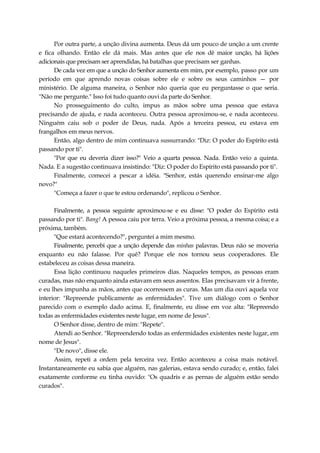 Por outra parte, a unção divina aumenta. Deus dá um pouco de unção a um crente
e fica olhando. Então ele dá mais. Mas antes que ele nos dê maior unção, há lições
adicionais que precisam ser aprendidas, há batalhas que precisam ser ganhas.
De cada vez em que a unção do Senhor aumenta em mim, por exemplo, passo por um
período em que aprendo novas coisas sobre ele e sobre os seus caminhos — por
ministério. De alguma maneira, o Senhor não queria que eu perguntasse o que seria.
"Não me pergunte." Isso foi tudo quanto ouvi da parte do Senhor.
No prosseguimento do culto, impus as mãos sobre uma pessoa que estava
precisando de ajuda, e nada aconteceu. Outra pessoa aproximou-se, e nada aconteceu.
Ninguém caiu sob o poder de Deus, nada. Após a terceira pessoa, eu estava em
frangalhos em meus nervos.
Então, algo dentro de mim continuava sussurrando: "Diz: O poder do Espírito está
passando por ti".
"Por que eu deveria dizer isso?" Veio a quarta pessoa. Nada. Então veio a quinta.
Nada. E a sugestão continuava insistindo: "Diz: O poder do Espírito está passando por ti".
Finalmente, comecei a pescar a idéia. "Senhor, estás querendo ensinar-me algo
novo?"
"Começa a fazer o que te estou ordenando", replicou o Senhor.
Finalmente, a pessoa seguinte aproximou-se e eu disse: "O poder do Espírito está
passando por ti". Bang! A pessoa caiu por terra. Veio a próxima pessoa, a mesma coisa; e a
próxima, também.
"Que estará acontecendo?", perguntei a mim mesmo.
Finalmente, percebi que a unção depende das minhas palavras. Deus não se moveria
enquanto eu não falasse. Por quê? Porque ele nos tornou seus cooperadores. Ele
estabeleceu as coisas dessa maneira.
Essa lição continuou naqueles primeiros dias. Naqueles tempos, as pessoas eram
curadas, mas não enquanto ainda estavam em seus assentos. Elas precisavam vir à frente,
e eu lhes impunha as mãos, antes que ocorressem as curas. Mas um dia ouvi aquela voz
interior: "Repreende publicamente as enfermidades". Tive um diálogo com o Senhor
parecido com o exemplo dado acima. E, finalmente, eu disse em voz alta: "Repreendo
todas as enfermidades existentes neste lugar, em nome de Jesus".
O Senhor disse, dentro de mim: "Repete".
Atendi ao Senhor. "Repreendendo todas as enfermidades existentes neste lugar, em
nome de Jesus".
"De novo", disse ele.
Assim, repeti a ordem pela terceira vez. Então aconteceu a coisa mais notável.
Instantaneamente eu sabia que alguém, nas galerias, estava sendo curado; e, então, falei
exatamente conforme eu tinha ouvido: "Os quadris e as pernas de alguém estão sendo
curados".
 