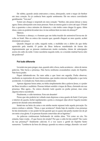 De súbito, quando ainda estávamos a mesa, almoçando, senti o toque do Senhor
em meu coração. Eu já conhecia bem aquele sentimento. Ele me estava convidando
gentilmente: “Vai orar”.
Tomei um choque e respondi em meu coração: “Senhor, não posso deixar a mesa
agora. Estou almoçando com essas pessoas. Nem ao menos guiei o carro até aqui. O hotel
fica a quarenta e cinco minutos de distancia, e não tenho como chegar lá agora. Além
disso, como eu poderia levantar-me e ir-me embora bem no meio do almoço?”
Silencio.
Terminou o almoço, e o homem que me tinha trazido de automóvel levou-me de
volta ao hotel. Mas eu estava tão exausto que, quando cheguei ao meu quarto, acabei
dormindo um pouco.
Quando cheguei ao culto, naquela noite, a multidão era o dobro do que tinha
aparecido pela manhã. O poder de Deus tinha-se manifestado de forma tão
impressionante que as pessoas continuavam muito excitadas, cheias de antecipação
acerca do culto da noite. Como sucederia naquela noite, se a reunião matinal havia sido
tão poderosa?
Foi tudo diferente
Levantei-me para pregar, mas, quando abri a boca, nada aconteceu – alem de meras
palavras. Não havia a presença. Não havia nenhuma avassaladora unção do Espírito.
Não havia poder.
Fiquei debatendo-me. Eu nem sabia o que fazer em seguida. Podia observar,
mediante as expressões de suas fisionomias, que muitos estavam indignados o que teria
acontecido. A verdade era: Nada estava acontecendo.
Apenas algumas horas antes, eu tinha simplesmente dito a palavra Jesus, e o poder
de Deus invadira o auditório. Pessoas tinham sentido o toque de Deus, chorando em sua
presença. Mas agora... Eu estava dizendo tudo quanto eu podia pensar, mas coisa
alguma estava sucedendo.
Finalmente, o culto terminou. Fora um desastre!
Penso que não poderia ter voltado mais depressa a meu quarto de hotel. Corri para
o interior do quarto, fechei rapidamente a porta e a tranquei. Que alivio! Aquela reunião
parecia ter durado uma eternidade.
Sentei-me na beira da cama e em minha mente repassei toda aquela provação. Eu
estava confuso e atônito. “Deus, o que aconteceu? Ainda hoje de manhã a tua presença
foi tão dominante e o teu poder foi tão grande que eu quase não podia manter-me de pé
em meio a tua gloria. E as pessoas ficaram comovidas até as lagrimas.”
As palavras continuaram borbotando de minha alma. “Foi como no céu. No
entanto, hoje à noite... O que houve de errado? Por que o culto foi tão estéril? Tão vazio
da tua presença?” finalmente calei-me. E a voz suave e gentil do Espírito Santo
sussurrou: “Lembra-te da hora do almoço, quando eu estava contigo, dizendo: vai orar?
 