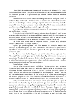 Continuando os meus estudos nas Escrituras, aprendi que o Senhor sempre tratava
diretamente com o valente. Ele nunca tratava com demônios pequenos, mas sempre ia atrás
dos demônios grandes — os principados que exercem controle sobre os demônios
ordinários.
Em minhas cruzadas de curas, o Senhor com freqüência mostra-me algum valente, e,
então, me dirijo diretamente a ele: "Tu, espírito de enfermidade..." Ou então: "Tu, espírito
da morte..." E é então que ocorrem os milagres.Opoderéincrívelquandomedirijoaovalentee
ordeno: "No nome de Jesus, deixa essas pessoas em liberdade!" Pode-se até ouvir a saída dos
demônios. Vuuuu! O poder de Deus manifesta-se por todo o salão.
Já ouvi pessoas gritarem, tomadas completamente de surpresa, no momento em
que são libertadas e curadas.
Dessa maneira, tenho aprendido cada vez mais a respeito da unção. E isso levanta o
ponto de conhecimento que devemos ter da Bíblia. A unção depende de nossa obediência,
é verdade; mas o conhecimento da Bíblia também é uma das chaves da obediência. Pois
quanto mais sabemos a respeito de Deus, mais ele nos pode confiar o seu poder.
Por muitas vezes medito sobre as perguntas da Sita. Kuhlman: "Você realmente
conhece o Senhor? Você sabe o que o agrada?"
E penso que posso responder a ela: "Sim, Kathryn, eu realmente penso que o
conheço". Mas também penso que ainda tenho muito para conhecê-lo; pois continuo
aprendendo. Penso que nunca deixarei de aprender. E penso que o mesmo acontecerá
com o meu leitor.
Por diversas vezes tenho chegado a um ponto onde sinto-me capaz de dizer:
"Consegui!" Mas somente para que o Senhor faça algo inteiramente novo, que eu
desconhecia. Deus é cheio de surpresas. Ele fará coisas de uma maneira por algum tempo,
e, então, fluirá maior unção, e ele começará a fazer aquilo de modo diferente — embora
nunca de modo contrário à sua Palavra, como é claro.
Gargalhadas em Lisboa
Durante uma reunião que dirigi em Lisboa, Portugal, aprendi algo acerca do
Senhor que até hoje me deixa admirado. A questão girou em torno de uma mulher entre
quarenta e quarenta e cinco anos de idade, uma típica matrona com uma mantilha na
cabeça, mas que não demonstrava qualquer emoção, muito tranqüila. Comecei a orar por
ela, e, no segundo em que toquei nela, ela caiu sob o poder do Espírito, tendo prorrompido
em incríveis gargalhadas. Seu rosto avermelhou-se instantaneamente, enquanto ela se
mostrava radiante de tanto rir — não de maneira ofensiva, mas "de uma maneira linda.
Então, totalmente arrebatada, ela começou a rolar pelo chão para cá e para lá,
inteiramente transformada. Aquela mulher normal, que antes parecia tão controlada,
quieta, rosto rechonchudo, sem qualquer maquiagem, simples, desandou nas mais belas
gargalhadas que eu já tinha visto e ouvido. E ela ficava rolando para lá e para cá, para lá
e pra cá. Pedi a meus assistentes que não tocassem nela. A cena me tinha deixado tão
comovido que fiquei a observá-la, aprendendo algo novo a respeito do Espírito Santo. Eu
estava certo de que o episódio inteiro era belo demais para ser algo produzido "pela
 