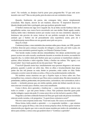 carne". Na verdade, eu desejava fazê-la parar para perguntar-lhe: "O que está acon-
tecendo com você?" Mas eu não podia; pois ela estava em um verdadeiro êxtase.
Quando, finalmente, ela parou, não conseguia falar; estava simplesmente
avassalada. Mas depois, através de um tradutor, disse-me: "É impossível descrever".
Quanto desejei poder falar o português, para que pudesse aprender mais!
O Senhor ensinou-me algo novo naquele dia. Eu já tinha ouvido Kathryn falar em
gargalhadas santas, mas nunca havia encontrado um caso similar. Desde aquela. ocasião,
todavia, tenho visto o fenômeno ocorrer por muitas vezes em meu ministério. Quando o
fenômeno não provém da carne, trata-se de um perfeito exemplo de êxtase. Tenho
anelado que o Senhor me dê pessoalmente uma experiência assim, pois ele é
verdadeiramente maravilhoso em seu grande amor pelo seu povo.
Deus É o Chefe
Conforme já disse, o meu ministério deu enormes saltos para a frente, em 1990, quando
o Senhor disse-me para começar cruzadas de milagres a cada mês, por todo o país, em
adição ao meu ministério pastoral regular, no Orlando Christian Center.
Tem havido muitos eventos deveras extraordinários. Um desses acontecimentos que
parece ocorrer em cada cruzada, usualmente durante as reuniões de ensino, na manhã do
segundo dia, é a ordem dada pelo Senhor para que as pessoas se mantenham caladas e
quietas, olhos fechados e mãos erguidas. Então, o Senhor me ordena: "Diz 'agora', e eu
tocarei neles". Isso é tudo quanto ele me diz para fazer: "Diz 'agora'".
É incrível! Quando assim faço, imediatamente ouço pessoas ofegarem e até mesmo
gritarem, quando o poder cai sobre elas. Abro os olhos e invariavelmente duas terças
partes das dez mil pessoas ou mais, dentre os presentes, estão caídas no chão. Então
começam a ocorrer curas de todas as sortes, e Deus se faz poderosamente conhecido.
Há também outras maneiras em que o Espírito sopra ar fresco sobre nós. Para
exemplificar isso, comecei a observar que Deus estava curando ateus. Ele estava tocando em
protestantes, católicos, pentecostais, não-pentecostais, carismáticos, não-carismáticos, todo o
mundo — incluindo pessoas que, em minha opinião, ainda não tinham nascido de novo,
nem estavam vivendo para o Senhor, nem coisa semelhante.
Como é óbvio, devo aprender, e lembrar-me — como também deve -dar-se com
todos os crentes — que não posso limitar a Deus. Não podemos dizer-lhe quem pode
receber milagres e quem não pode. E o nosso amor deve ser tão inclusivo quanto o Dele.
Perguntei a um bem conhecido homem de Deus por qual razão até pessoas incrédulas
estavam sendo curadas, e ele perguntou: "A quem Jesus costumava curar?"
Não tive outra resposta senão esta: "Você tem razão. Ele curava os incrédulos".
Dessa forma, tenho estado a aprender — e a reaprender também — que estamos
tratando com a graça de Deus, e não com as nossas próprias obras. Se Deus quiser mostrar
misericórdia por alguém que vem a uma de nossas reuniões por motivo de curiosidade, ou
talvez para zombar, a única coisa que poderei dizer é: "Continuo a aprender".
 