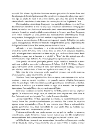 sacerdotal. Um número significativo de crentes não tem qualquer conhecimento desse nível
das atividades do Espírito Santo em sua vida; e, muito menos ainda, não sabem como receber
esse tipo de unção. Se você é um desses crentes, que ainda não possui tal bênção,
continue lendo, e você descobrirá e entrará em uma unção adicional do poder de Deus.
Preciso enfatizar a importância desse passo, visto que todo membro do corpo de Cristo
deveria ter um ministério. E essa é a unção que confere um ministério ou serviço para o
Senhor, incluindo a obra de conduzir almas a ele. Ainda não se deve falar em serviço divino
contra os demônios e as enfermidades, mas ministério a ele como sacerdotes. Porquanto
todos somos sacerdotes de Deus, embora não necessariamente ordenados para postar-
nos por detrás de um púlpito e conduzir serviços evangelísticos e de curas divinas.
Logo, se somos ministros de Deus, devemos possuir o poder do Espírito para assim
fazê-lo. Isso significa que devemos ser batizados no Espírito Santo, que é a unção sacerdotal
do Espírito Santo sobre nós. Sem isso, os pastores realizarão pouco.
Ademais — e isso é importante —, a unção sacerdotal é evidenciada através da
unidade no corpo de Cristo, como vida no reino de Deus. Com demasiada freqüência,
tenho achado portadores autonomeados dessa unção, que são lobos devoradores. Esses
indivíduos pensam que a chamada e o ministério "deles" são tão notáveis que eles
supervisionam o corpo de Cristo. Na verdade, julgam-se supervisores de Deus.
Mas quando um crente passa pela genuína unção sacerdotal, então ele se torna
motivo de unidade e harmonia. Lembremo-nos de Salmos 133.1, 2: "Oh! Como é bom e
agradável viverem unidos os irmãos! É como o óleo precioso sobre a cabeça, o qual desce
para a barba, a barba de Arão, e "desce para a gola de suas vestes" (V. A.).
Não existe tal coisa como uma unção sacerdotal privada; essa unção ocorre na
unidade, quando a igreja funciona como um corpo.
No dia de Pentecostes, segundo o livro de Atos, cento e vinte crentes estavam "todos"
reunidos — com um mesmo propósito — no cenáculo, quando o Espírito Santo desceu
sobre eles com fogo e poder. Eles saíram daquele aposento para ministrarem ao Senhor,
testificando à multidão que se reuniu diante do lugar onde estavam. Três mil pessoas
foram salvas! Que unção! Deus estava presente, como é lógico.
Essa unção sacerdotal não ocorre de uma vez por todas, como no caso da unção do
leproso. De acordo com o antigo pacto, os sacerdotes eram ungidos com azeite todos os
dias. Outro tanto se dá no novo pacto. Você precisa de uma unção diária.
A unção sacerdotal produz a presença, a comunhão e o companheirismo com o
Espírito Santo. Daí procede o conhecimento por revelação. Por ocasião da unção do
leproso, somos apresentados a Deus de uma maneira maravilhosa e extraordinária,
quando percebemos nossa total necessidade de Jesus Cristo. Mas, na verdade, não
compreendemos ainda muito mais do que isso.
É deveras entristecedor que muitos crentes, por sua própria escolha, permanecem
somente com a unção do leproso. Nunca buscam mais do que isso. Eles simplesmente
não se submetem. Seus ouvidos tornam-se surdos; pois não ouvem a voz de Deus.
A Bíblia diz-nos claramente que Jesus ensinou: "As minhas ovelhas ouvem a minha
voz" (Jo 10.27). Se você é, verdadeiramente, uma de suas ovelhas, e recebeu a unção
 