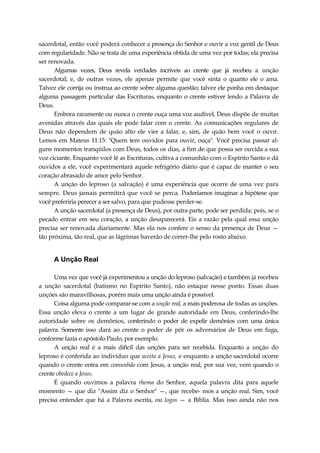 sacerdotal, então você poderá conhecer a presença do Senhor e ouvir a voz gentil de Deus
com regularidade. Não se trata de uma experiência obtida de uma vez por todas; ela precisa
ser renovada.
Algumas vezes, Deus revela verdades incríveis ao crente que já recebeu a unção
sacerdotal; e, de outras vezes, ele apenas permite que você sinta o quanto ele o ama.
Talvez ele corrija ou instrua ao crente sobre alguma questão; talvez ele ponha em destaque
alguma passagem particular das Escrituras, enquanto o crente estiver lendo a Palavra de
Deus.
Embora raramente ou nunca o crente ouça uma voz audível, Deus dispõe de muitas
avenidas através das quais ele pode falar com o crente. As comunicações regulares de
Deus não dependem de quão alto ele vier a falar, e, sim, de quão bem você o ouvir.
Lemos em Mateus 11.15: "Quem tem ouvidos para ouvir, ouça". Você precisa passar al-
guns momentos tranqüilos com Deus, todos os dias, a fim de que possa ser ouvida a sua
voz ciciante. Enquanto você lê as Escrituras, cultiva a comunhão com o Espírito Santo e dá
ouvidos a ele, você experimentará aquele refrigério diário que é capaz de manter o seu
coração abrasado de amor pelo Senhor.
A unção do leproso (a salvação) é uma experiência que ocorre de uma vez para
sempre. Deus jamais permitirá que você se perca. Poderíamos imaginar a hipótese que
você preferiria perecer a ser salvo, para que pudesse perder-se.
A unção sacerdotal (a presença de Deus), por outra parte, pode ser perdida; pois, se o
pecado entrar em seu coração, a unção desaparecerá. Eis a razão pela qual essa unção
precisa ser renovada diariamente. Mas ela nos confere o senso da presença de Deus —
tão próxima, tão real, que as lágrimas haverão de correr-lhe pelo rosto abaixo.
A Unção Real
Uma vez que você já experimentou a unção do leproso (salvação) e também já recebeu
a unção sacerdotal (batismo no Espírito Santo), não estaque nesse ponto. Essas duas
unções são maravilhosas, porém mais uma unção ainda é possível.
Coisa alguma pode comparar-se com a unção real, a mais poderosa de todas as unções.
Essa unção eleva o crente a um lugar de grande autoridade em Deus, conferindo-lhe
autoridade sobre os demônios, conferindo o poder de expelir demônios com uma única
palavra. Somente isso dará ao crente o poder de pôr os adversários de Deus em fuga,
conforme fazia o apóstolo Paulo, por exemplo.
A unção real é a mais difícil das unções para ser recebida. Enquanto a unção do
leproso é conferida ao indivíduo que aceita a Jesus, e enquanto a unção sacerdotal ocorre
quando o crente entra em comunhão com Jesus, a unção real, por sua vez, vem quando o
crente obedece a Jesus.
É quando ouvimos a palavra rhema do Senhor, aquela palavra dita para aquele
momento — que diz "Assim diz o Senhor" —, que recebe- mos a unção real. Sim, você
precisa entender que há a Palavra escrita, ou logos — a Bíblia. Mas isso ainda não nos
 