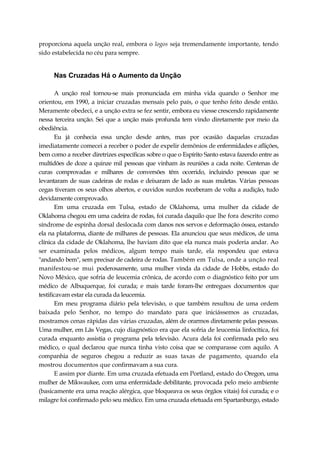 proporciona aquela unção real, embora o logos seja tremendamente importante, tendo
sido estabelecida no céu para sempre.
Nas Cruzadas Há o Aumento da Unção
A unção real tornou-se mais pronunciada em minha vida quando o Senhor me
orientou, em 1990, a iniciar cruzadas mensais pelo país, o que tenho feito desde então.
Meramente obedeci, e a unção extra se fez sentir, embora eu viesse crescendo rapidamente
nessa terceira unção. Sei que a unção mais profunda tem vindo diretamente por meio da
obediência.
Eu já conhecia essa unção desde antes, mas por ocasião daquelas cruzadas
imediatamente comecei a receber o poder de expelir demônios de enfermidades e aflições,
bem como a receber diretrizes específicas sobre o que o Espírito Santo estava fazendo entre as
multidões de doze a quinze mil pessoas que vinham às reuniões a cada noite. Centenas de
curas comprovadas e milhares de conversões têm ocorrido, incluindo pessoas que se
levantaram de suas cadeiras de rodas e deixaram de lado as suas muletas. Várias pessoas
cegas tiveram os seus olhos abertos, e ouvidos surdos receberam de volta a audição, tudo
devidamente comprovado.
Em uma cruzada em Tulsa, estado de Oklahoma, uma mulher da cidade de
Oklahoma chegou em uma cadeira de rodas, foi curada daquilo que lhe fora descrito como
síndrome de espinha dorsal deslocada com danos nos servos e deformação óssea, estando
ela na plataforma, diante de milhares de pessoas. Ela anunciou que seus médicos, de uma
clínica da cidade de Oklahoma, lhe haviam dito que ela nunca mais poderia andar. Ao
ser examinada pelos médicos, algum tempo mais tarde, ela respondeu que estava
"andando bem", sem precisar de cadeira de rodas. Também em Tulsa, onde a unção real
manifestou-se mui poderosamente, uma mulher vinda da cidade de Hobbs, estado do
Novo México, que sofria de leucemia crônica, de acordo com o diagnóstico feito por um
médico de Albuquerque, foi curada; e mais tarde foram-lhe entregues documentos que
testificavam estar ela curada da leucemia.
Em meu programa diário pela televisão, o que também resultou de uma ordem
baixada pelo Senhor, no tempo do mandato para que iniciássemos as cruzadas,
mostramos cenas rápidas das várias cruzadas, além de orarmos diretamente pelas pessoas.
Uma mulher, em Lãs Vegas, cujo diagnóstico era que ela sofria de leucemia linfocítica, foi
curada enquanto assistia o programa pela televisão. Acura dela foi confirmada pelo seu
médico, o qual declarou que nunca tinha visto coisa que se comparasse com aquilo. A
companhia de seguros chegou a reduzir as suas taxas de pagamento, quando ela
mostrou documentos que confirmavam a sua cura.
E assim por diante. Em uma cruzada efetuada em Portland, estado do Oregon, uma
mulher de Mikwaukee, com uma enfermidade debilitante, provocada pelo meio ambiente
(basicamente era uma reação alérgica, que bloqueava os seus órgãos vitais) foi curada; e o
milagre foi confirmado pelo seu médico. Em uma cruzada efetuada em Spartanburgo, estado
 