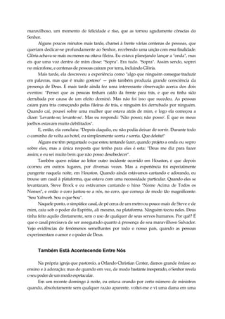 maravilhoso, um momento de felicidade e riso, que as tornou agudamente cônscias do
Senhor.
Alguns poucos minutos mais tarde, chamei à frente várias centenas de pessoas, que
queriam dedicar-se profundamente ao Senhor, recebendo uma unção com essa finalidade.
Glória achava-se mais ou menos na oitava fileira. Eu estava planejando lançar a "onda", mas
eis que uma voz dentro de mim disse: "Sopra". Era tudo. "Sopra". Assim sendo, soprei
no microfone, e centenas de pessoas caíram por terra, incluindo Glória.
Mais tarde, ela descreveu a experiência como "algo que ninguém consegue traduzir
em palavras, mas que é muito gostoso" — pois também produzia grande consciência da
presença de Deus. E mais tarde ainda fez uma interessante observação acerca dos dois
eventos: "Pensei que as pessoas tinham caído da frente para trás, e que eu tinha sido
derrubada por causa de um efeito dominó. Mas não foi isso que sucedeu. As pessoas
caíam para trás começando pelas fileiras de trás, e ninguém foi derrubado por ninguém.
Quando caí, pousei sobre uma mulher que estava atrás de mim, e logo ela começou a
dizer: 'Levante-se; levante-se'. Mas eu respondi: 'Não posso; não posso'. É que os meus
joelhos estavam muito debilitados".
E, então, ela concluiu: "Depois daquilo, eu não podia deixar de sorrir. Durante todo
o caminho de volta ao hotel, eu simplesmente sorria e sorria. Que deleite!"
Alguns me têm perguntado o que estou tentando fazer, quando projeto a onda ou sopro
sobre eles, mas a única resposta que tenho para eles é esta: "Deus me diz para fazer
assim; e eu sei muito bem que não posso desobedecer".
Também quero relatar ao leitor outro incidente ocorrido em Houston, e que depois
ocorreu em outros lugares, por diversas vezes. Mas a experiência foi especialmente
pungente naquela noite, em Houston. Quando ainda estávamos cantando e adorando, eu
trouxe um casal à plataforma, que estava com uma necessidade particular. Quando eles se
levantaram, Steve Brock e eu estávamos cantando o hino "Nome Acima de Todos os
Nomes", e então o coro juntou-se a nós, no coro, que começa de modo tão magnificente:
"Sou Yahweh. Sou o que Sou".
Naquele ponto, o simpático casal, de pé cerca de um metro ou pouco mais de Steve e de
mim, caiu sob o poder do Espírito, ali mesmo, na plataforma. Ninguém tocou neles. Deus
tinha feito aquilo diretamente, sem o uso de qualquer de seus servos humanos. Por quê? É
que o casal precisava de ser assegurado quanto à presença de seu maravilhoso Salvador.
Vejo evidências de fenômenos semelhantes por todo o nosso país, quando as pessoas
experimentam o amor e o poder de Deus.
Também Está Acontecendo Entre Nós
Na própria igreja que pastoreio, a Orlando Christian Center, damos grande ênfase ao
ensino e à adoração; mas de quando em vez, de modo bastante inesperado, o Senhor revela
o seu poder de um modo espetacular.
Em um recente domingo à noite, eu estava orando por certo número de ministros
quando, absolutamente sem qualquer razão aparente, voltei-me e vi uma dama em uma
 
