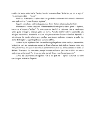 cadeira de rodas motorizada. Dentro de mim, uma voz disse: "Vai e ora por ela — agora!"
Foi como um estalo — "agora!"
Saltei da plataforma — estou certo de que todos devem ter-se admirado sem saber
para onde eu iria: "Lá vai de novo o pastor".
Segurei a mulher e a abracei apertado, e disse: "Libera a tua unção, Senhor".
Ela saltou da cadeira de rodas. Prontamente voltei-me para o coro e gritei: "Depressa,
comecem a louvar o Senhor!" Foi um momento incrível; e visto que eles se mostraram
lentos para começar a música, gritei de novo. Aquela mulher estava recebendo um
milagre instantâneo tremendo, e todos nós precisávamos louvar o Senhor. Quando a
intensidade da música alteou-se, a mulher levantou-se sozinha e começou a andar de-
fronte do templo. O lugar trepidou de louvores a Deus.
Acontece que aquela mulher tinha sido atingida pela esclerose múltipla; e mais tarde,
juntamente com seu marido, que apenas se deixava ficar ao lado dela e chorava como um
bebê, ela revelou-nos que eu descera da plataforma quando ela tinha acabado de pedir ao
Senhor: "Por favor, faz esta noite, porque estamos voltando para casa e talvez eu nunca
mais possa voltar aqui. Por favor, permite que ele desça e venha orar por mim".
A voz de Deus tinha dito apenas: "Vai e ora por ela — agora!" Notável. Ele sabe
como captar a atenção da gente.
 