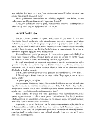 Mas preferiste ficar com a tua prima. Deste a tua prima e ao marido dela o lugar que cabe
a mim. Tu os puseste adiante de mim”.
Muito quietamente, mas também na defensiva, respondi: “Mas Senhor, eu não
podia afastar-me. O que minha prima teria pensado de mim?”
A voz, que continuava suave e gentil, manifestou-se de novo: “Isso faz parte do
preço, Benny. Estás disposto a pagar o preço pela unção?”
Já me tinha sido dito
Sim, há poder na presença do Espírito Santo, acerca do que escrevi no livro Bom
Dia, Espírito Santo. E também há poder naquela unção que quero ensinar a você, leitor,
neste livro. E, igualmente, há um preço que precisamos pagar para obter e reter essa
unção. Aquele episodio em Detroit, repito, impressionou-me profundamente com todos
esses três fatos. A presença do Espírito Santo leva-nos a viver no poder da unção, se
estivermos dispostos a pagar o preço da obediência.
Kathryn Kuhlman, que foi personagem tão importante na apresentação do Espírito
Santo e das verdades tanto da presença quanto da unção do Espírito em minha vida, já
me tinha falado sobre “o preço”. Ela também já tivera de pagar o preço.
De igual modo, jamais me esquecerei dos encontros que tive com um crente inglês
que era dotado de uma tamanha unção do Espírito em sua vida. De cada vez que me
aproximava dele, as minhas pernas tremiam. Algumas vezes eu me sentia fisicamente
debilitado, só de olhar para ele.
Um dia, orei: “Senhor, que a tua unção que deste a ele também esteja sobre mim”.
E foi então que o Senhor retrucou, em meu coração: “Paga o preço, e eu te darei a
mesma unção”.
“E qual é o preço?”, indaguei.
A resposta não foi dada de pronto. Mas um dia, de súbito, a resposta foi dada pelo
Espírito Santo. Ele me mostrou a resposta em Atos 4.13, V. R.: “Então eles, vendo a
intrepidez de Pedro e João, e tendo percebido que eram homens iletrados e indoutos, se
admiravam; e reconheciam que eles haviam estado com Jesus”.
Essa é a chave – ter estado com Jesus – por muitas vezes e constantemente, e não
apenas alguns minutos por dia, e nem apenas ocasionalmente. Em Detroit, eu tinha
estado com Jesus em um sábado à noite, mas eu me recusara a estar novamente com ele
mais tarde, quando ele me acenou para fazê-lo.
A presença e a unção. Conforme você for lendo, aprenderá como o Espírito Santo
pode conduzi-lo a experiência da plenitude e do poder da Deidade em sua vida, a cada
dia e todos os dias. Uma vez que perceba o que a unção divina tem em reserva para você,
experimentando a profundeza e a rica realidade daquele toque precioso, você nunca
mais será a mesma pessoa.
 